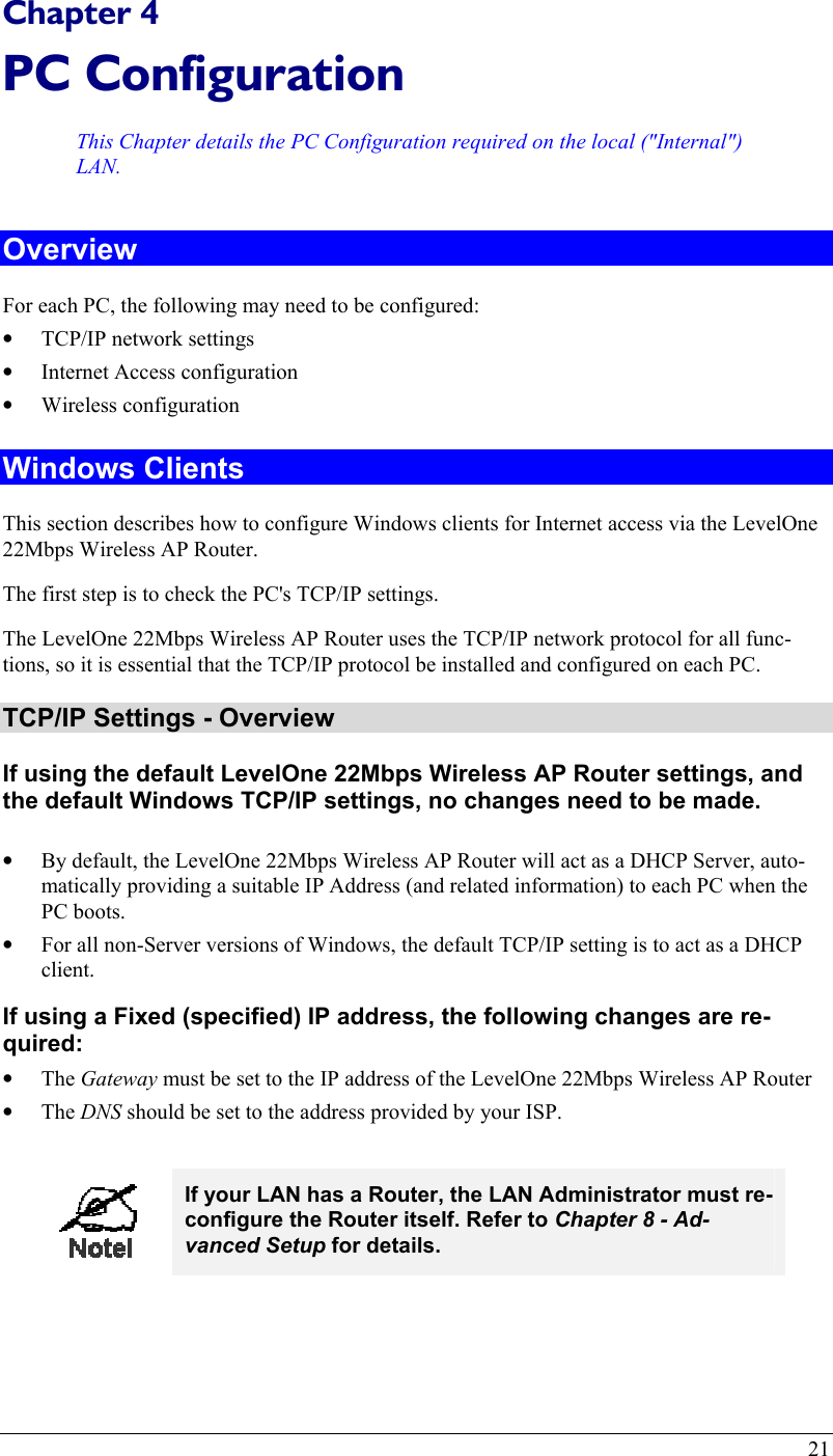  Chapter 4 PC Configuration This Chapter details the PC Configuration required on the local (&quot;Internal&quot;) LAN. Overview For each PC, the following may need to be configured: •  TCP/IP network settings •  Internet Access configuration •  Wireless configuration Windows Clients This section describes how to configure Windows clients for Internet access via the LevelOne 22Mbps Wireless AP Router. The first step is to check the PC&apos;s TCP/IP settings.  The LevelOne 22Mbps Wireless AP Router uses the TCP/IP network protocol for all func-tions, so it is essential that the TCP/IP protocol be installed and configured on each PC. TCP/IP Settings - Overview If using the default LevelOne 22Mbps Wireless AP Router settings, and the default Windows TCP/IP settings, no changes need to be made.  •  By default, the LevelOne 22Mbps Wireless AP Router will act as a DHCP Server, auto-matically providing a suitable IP Address (and related information) to each PC when the PC boots. •  For all non-Server versions of Windows, the default TCP/IP setting is to act as a DHCP client. If using a Fixed (specified) IP address, the following changes are re-quired: •  The Gateway must be set to the IP address of the LevelOne 22Mbps Wireless AP Router •  The DNS should be set to the address provided by your ISP.   If your LAN has a Router, the LAN Administrator must re-configure the Router itself. Refer to Chapter 8 - Ad-vanced Setup for details.  21 