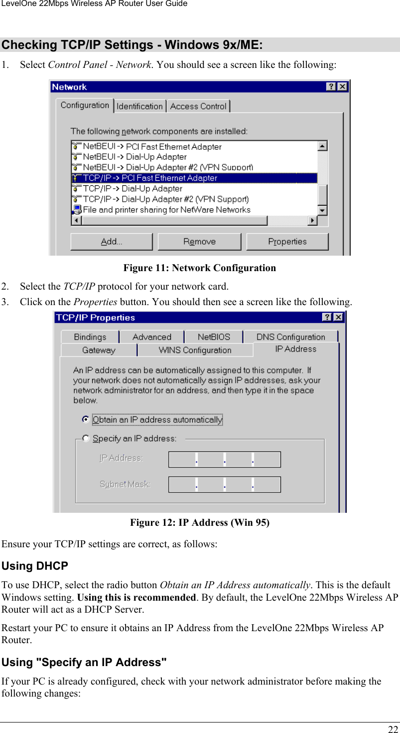 LevelOne 22Mbps Wireless AP Router User Guide Checking TCP/IP Settings - Windows 9x/ME: 1. Select Control Panel - Network. You should see a screen like the following:  Figure 11: Network Configuration 2. Select the TCP/IP protocol for your network card. 3.  Click on the Properties button. You should then see a screen like the following.  Figure 12: IP Address (Win 95) Ensure your TCP/IP settings are correct, as follows: Using DHCP To use DHCP, select the radio button Obtain an IP Address automatically. This is the default Windows setting. Using this is recommended. By default, the LevelOne 22Mbps Wireless AP Router will act as a DHCP Server. Restart your PC to ensure it obtains an IP Address from the LevelOne 22Mbps Wireless AP Router. Using &quot;Specify an IP Address&quot; If your PC is already configured, check with your network administrator before making the following changes: 22 