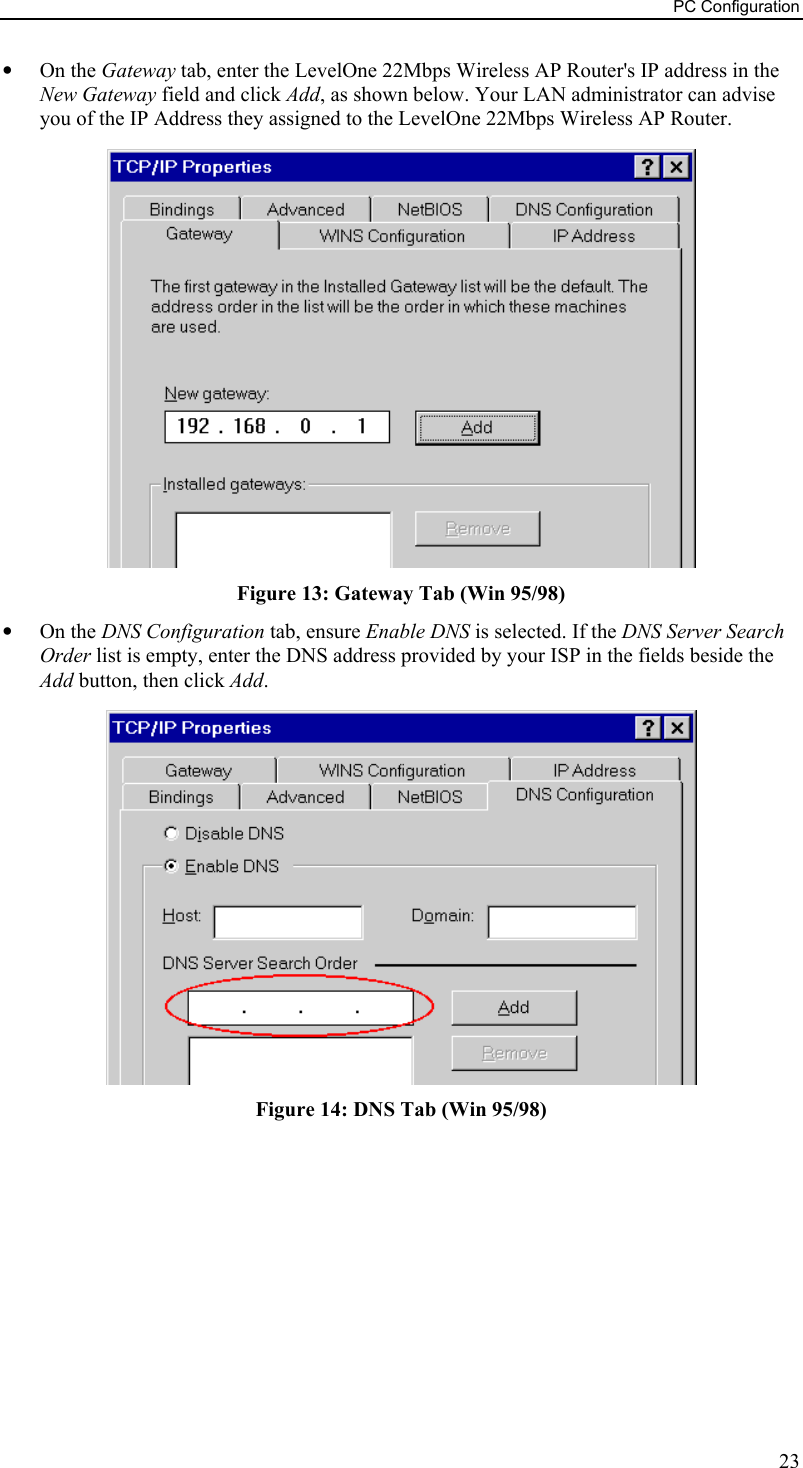 PC Configuration •  On the Gateway tab, enter the LevelOne 22Mbps Wireless AP Router&apos;s IP address in the New Gateway field and click Add, as shown below. Your LAN administrator can advise you of the IP Address they assigned to the LevelOne 22Mbps Wireless AP Router.  Figure 13: Gateway Tab (Win 95/98) •  On the DNS Configuration tab, ensure Enable DNS is selected. If the DNS Server Search Order list is empty, enter the DNS address provided by your ISP in the fields beside the Add button, then click Add.  Figure 14: DNS Tab (Win 95/98)  23 