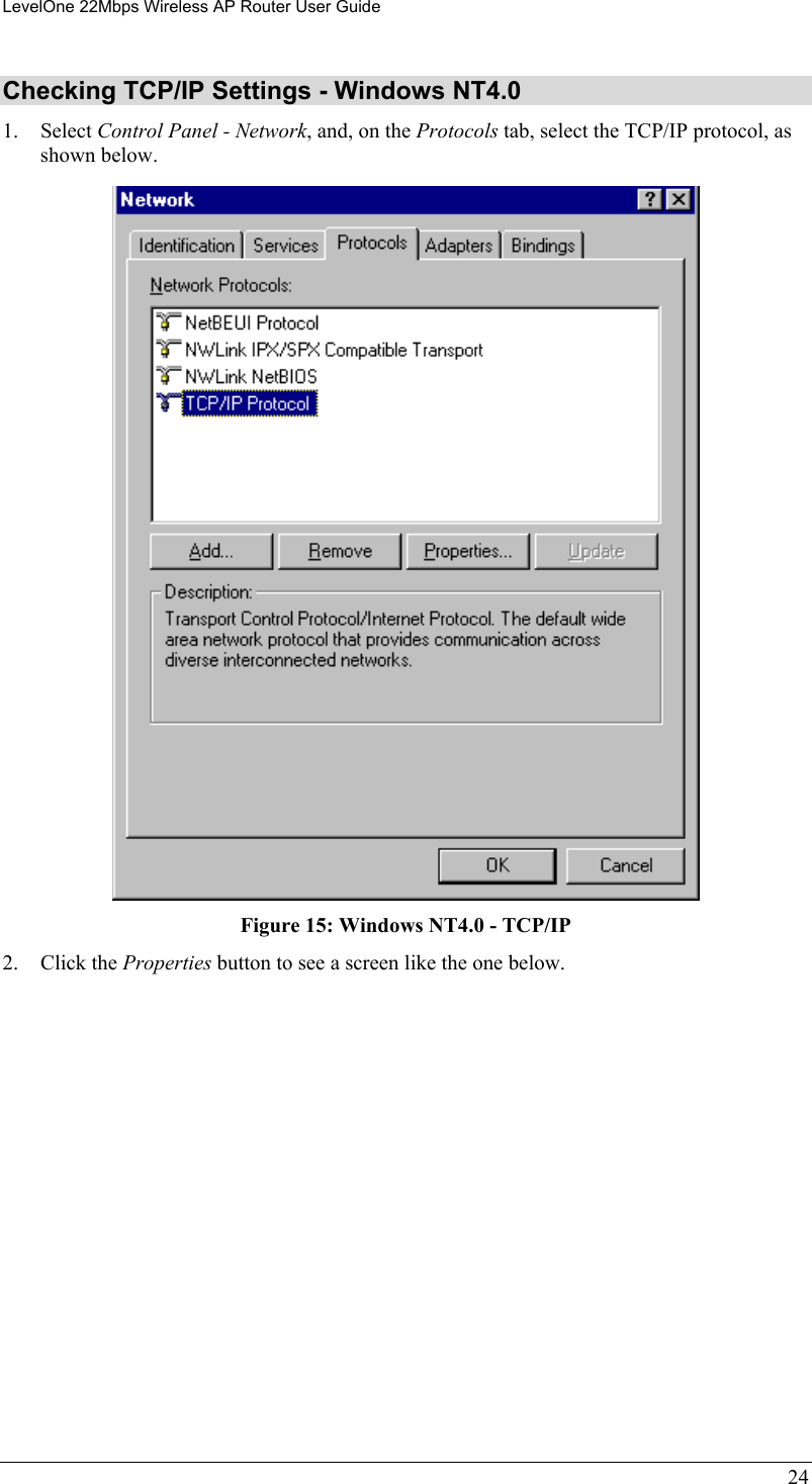LevelOne 22Mbps Wireless AP Router User Guide Checking TCP/IP Settings - Windows NT4.0 1. Select Control Panel - Network, and, on the Protocols tab, select the TCP/IP protocol, as shown below.  Figure 15: Windows NT4.0 - TCP/IP 2. Click the Properties button to see a screen like the one below. 24 
