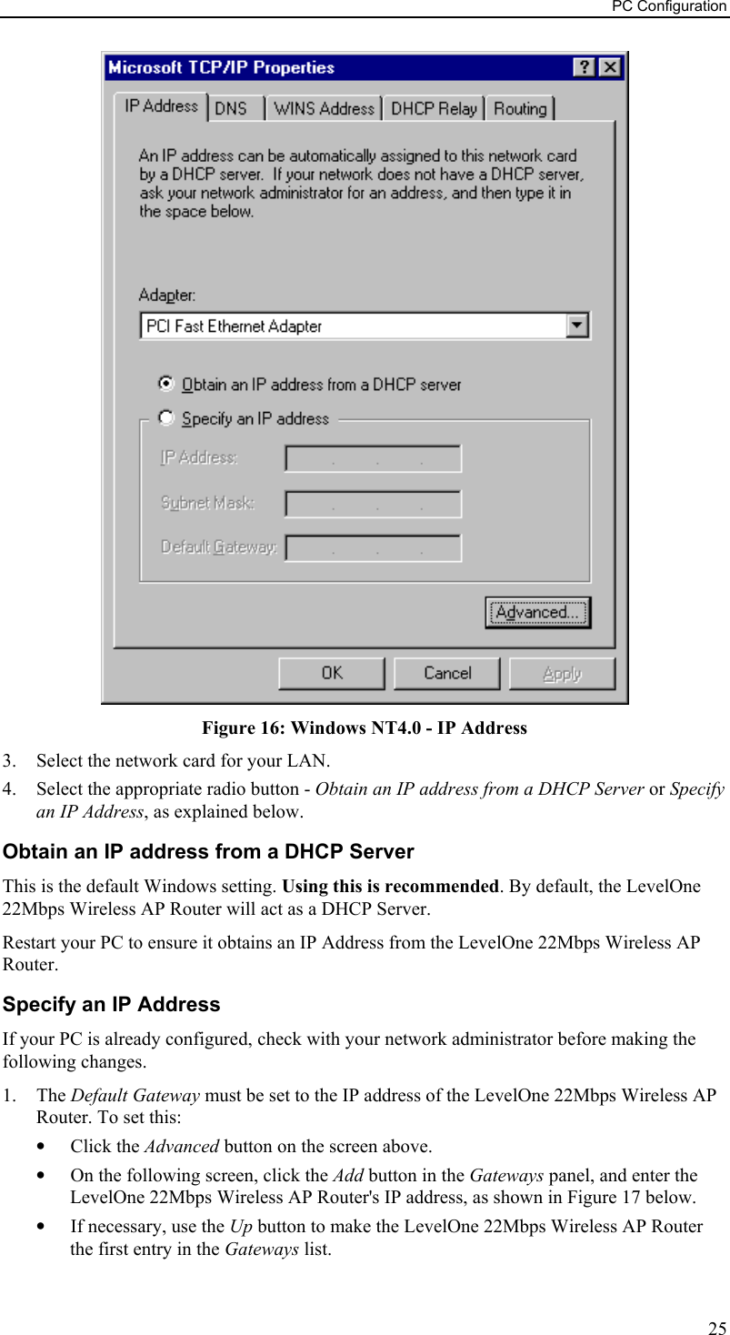 PC Configuration  Figure 16: Windows NT4.0 - IP Address 3.  Select the network card for your LAN. 4.  Select the appropriate radio button - Obtain an IP address from a DHCP Server or Specify an IP Address, as explained below. Obtain an IP address from a DHCP Server This is the default Windows setting. Using this is recommended. By default, the LevelOne 22Mbps Wireless AP Router will act as a DHCP Server. Restart your PC to ensure it obtains an IP Address from the LevelOne 22Mbps Wireless AP Router. Specify an IP Address If your PC is already configured, check with your network administrator before making the following changes. 1. The Default Gateway must be set to the IP address of the LevelOne 22Mbps Wireless AP Router. To set this: •  Click the Advanced button on the screen above. •  On the following screen, click the Add button in the Gateways panel, and enter the LevelOne 22Mbps Wireless AP Router&apos;s IP address, as shown in Figure 17 below. •  If necessary, use the Up button to make the LevelOne 22Mbps Wireless AP Router the first entry in the Gateways list. 25 