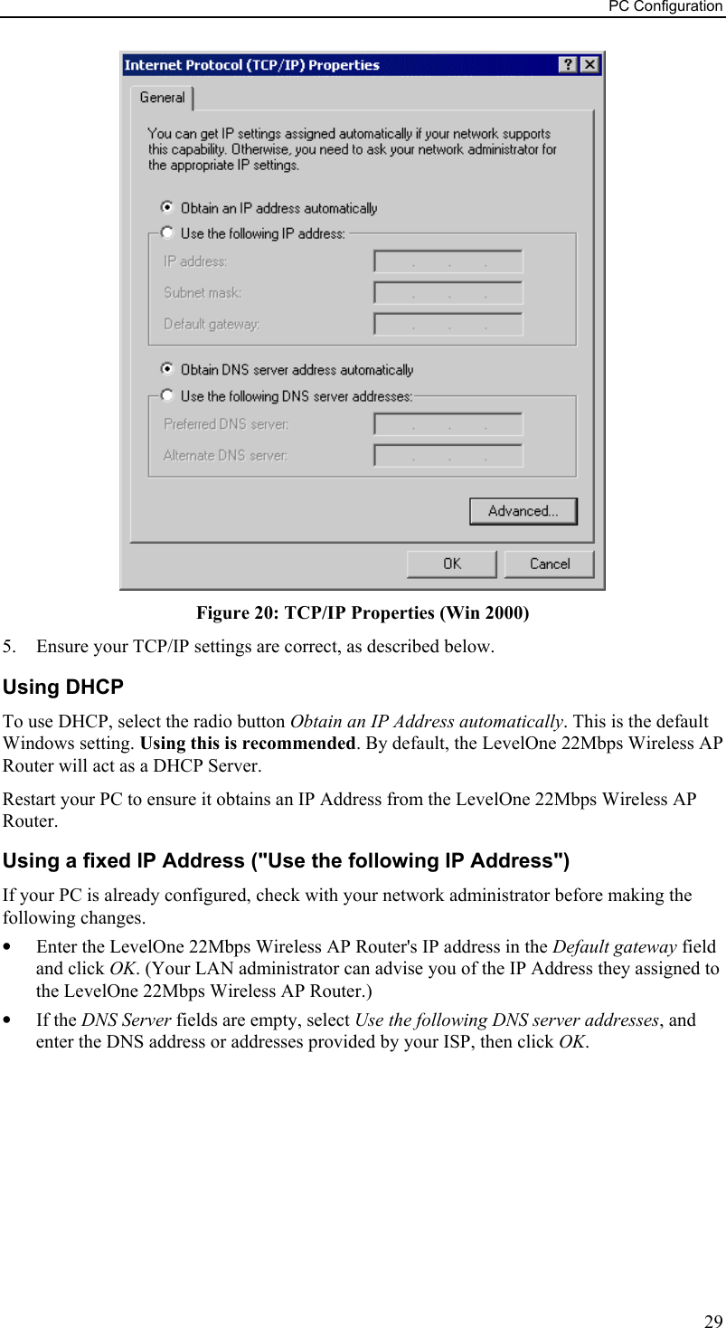 PC Configuration  Figure 20: TCP/IP Properties (Win 2000) 5.  Ensure your TCP/IP settings are correct, as described below. Using DHCP To use DHCP, select the radio button Obtain an IP Address automatically. This is the default Windows setting. Using this is recommended. By default, the LevelOne 22Mbps Wireless AP Router will act as a DHCP Server. Restart your PC to ensure it obtains an IP Address from the LevelOne 22Mbps Wireless AP Router. Using a fixed IP Address (&quot;Use the following IP Address&quot;) If your PC is already configured, check with your network administrator before making the following changes. •  Enter the LevelOne 22Mbps Wireless AP Router&apos;s IP address in the Default gateway field and click OK. (Your LAN administrator can advise you of the IP Address they assigned to the LevelOne 22Mbps Wireless AP Router.) •  If the DNS Server fields are empty, select Use the following DNS server addresses, and enter the DNS address or addresses provided by your ISP, then click OK.  29 