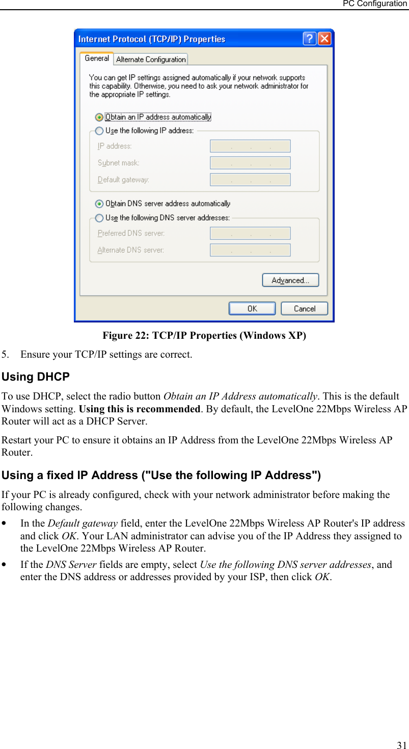 PC Configuration  Figure 22: TCP/IP Properties (Windows XP) 5.  Ensure your TCP/IP settings are correct. Using DHCP To use DHCP, select the radio button Obtain an IP Address automatically. This is the default Windows setting. Using this is recommended. By default, the LevelOne 22Mbps Wireless AP Router will act as a DHCP Server. Restart your PC to ensure it obtains an IP Address from the LevelOne 22Mbps Wireless AP Router. Using a fixed IP Address (&quot;Use the following IP Address&quot;) If your PC is already configured, check with your network administrator before making the following changes. •  In the Default gateway field, enter the LevelOne 22Mbps Wireless AP Router&apos;s IP address and click OK. Your LAN administrator can advise you of the IP Address they assigned to the LevelOne 22Mbps Wireless AP Router. •  If the DNS Server fields are empty, select Use the following DNS server addresses, and enter the DNS address or addresses provided by your ISP, then click OK.   31 