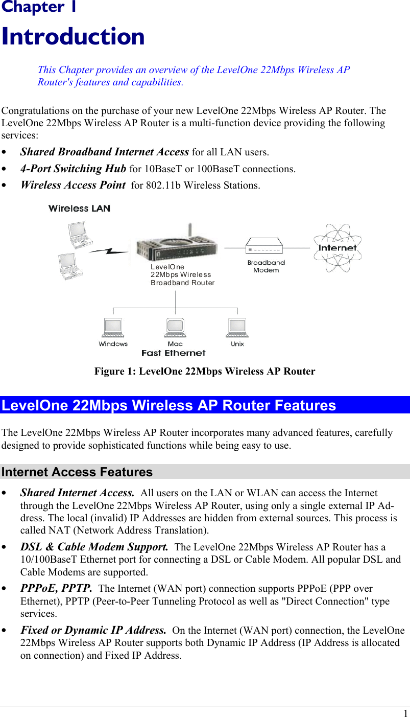  Chapter 1 Introduction This Chapter provides an overview of the LevelOne 22Mbps Wireless AP Router&apos;s features and capabilities. Congratulations on the purchase of your new LevelOne 22Mbps Wireless AP Router. The LevelOne 22Mbps Wireless AP Router is a multi-function device providing the following services: •  Shared Broadband Internet Access for all LAN users. •  4-Port Switching Hub for 10BaseT or 100BaseT connections. •  Wireless Access Point  for 802.11b Wireless Stations. LevelOne 22Mbps Wireless Broadband Router Figure 1: LevelOne 22Mbps Wireless AP Router LevelOne 22Mbps Wireless AP Router Features The LevelOne 22Mbps Wireless AP Router incorporates many advanced features, carefully designed to provide sophisticated functions while being easy to use. Internet Access Features •  Shared Internet Access.  All users on the LAN or WLAN can access the Internet through the LevelOne 22Mbps Wireless AP Router, using only a single external IP Ad-dress. The local (invalid) IP Addresses are hidden from external sources. This process is called NAT (Network Address Translation). •  DSL &amp; Cable Modem Support.  The LevelOne 22Mbps Wireless AP Router has a 10/100BaseT Ethernet port for connecting a DSL or Cable Modem. All popular DSL and Cable Modems are supported.  •  PPPoE, PPTP.  The Internet (WAN port) connection supports PPPoE (PPP over Ethernet), PPTP (Peer-to-Peer Tunneling Protocol as well as &quot;Direct Connection&quot; type services. •  Fixed or Dynamic IP Address.  On the Internet (WAN port) connection, the LevelOne 22Mbps Wireless AP Router supports both Dynamic IP Address (IP Address is allocated on connection) and Fixed IP Address. 1 