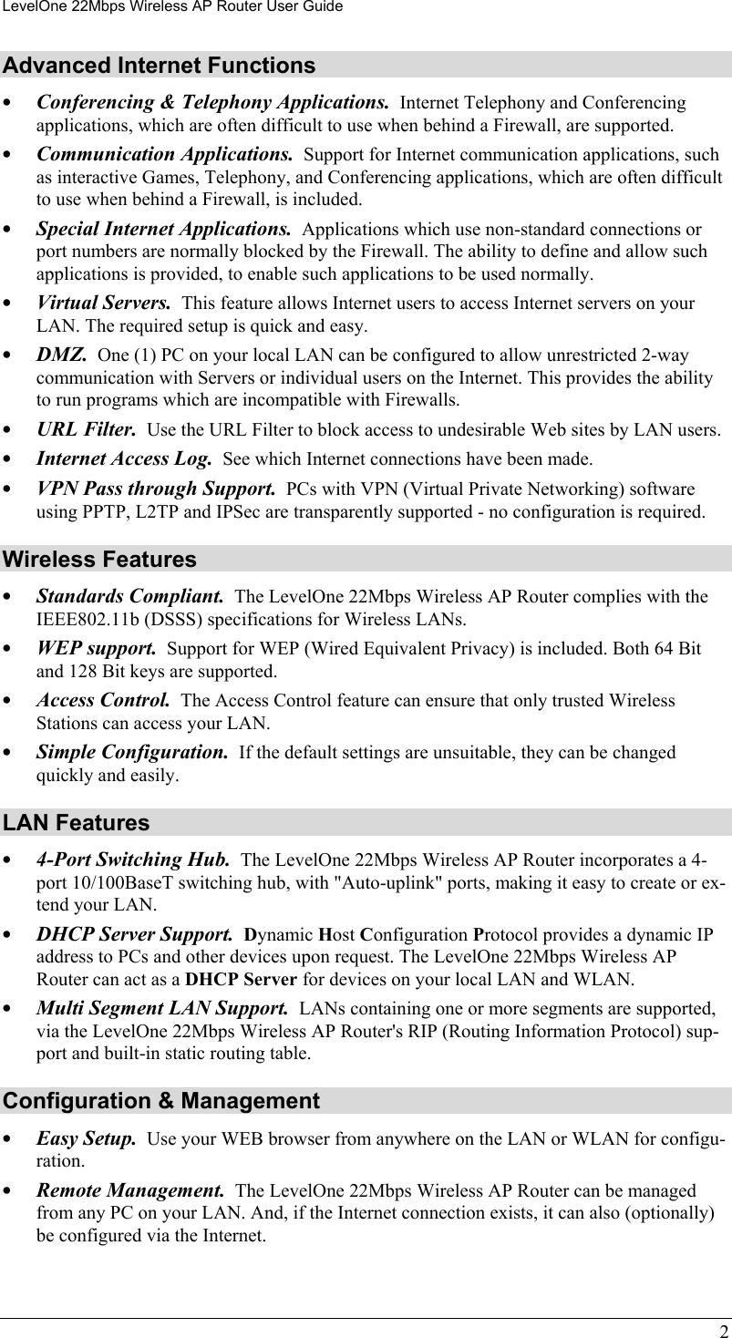 LevelOne 22Mbps Wireless AP Router User Guide Advanced Internet Functions •  Conferencing &amp; Telephony Applications.  Internet Telephony and Conferencing applications, which are often difficult to use when behind a Firewall, are supported. •  Communication Applications.  Support for Internet communication applications, such as interactive Games, Telephony, and Conferencing applications, which are often difficult to use when behind a Firewall, is included. •  Special Internet Applications.  Applications which use non-standard connections or port numbers are normally blocked by the Firewall. The ability to define and allow such applications is provided, to enable such applications to be used normally. •  Virtual Servers.  This feature allows Internet users to access Internet servers on your LAN. The required setup is quick and easy. •  DMZ.  One (1) PC on your local LAN can be configured to allow unrestricted 2-way communication with Servers or individual users on the Internet. This provides the ability to run programs which are incompatible with Firewalls. •  URL Filter.  Use the URL Filter to block access to undesirable Web sites by LAN users. •  Internet Access Log.  See which Internet connections have been made. •  VPN Pass through Support.  PCs with VPN (Virtual Private Networking) software using PPTP, L2TP and IPSec are transparently supported - no configuration is required. Wireless Features •  Standards Compliant.  The LevelOne 22Mbps Wireless AP Router complies with the IEEE802.11b (DSSS) specifications for Wireless LANs. •  WEP support.  Support for WEP (Wired Equivalent Privacy) is included. Both 64 Bit and 128 Bit keys are supported. •  Access Control.  The Access Control feature can ensure that only trusted Wireless Stations can access your LAN. •  Simple Configuration.  If the default settings are unsuitable, they can be changed quickly and easily. LAN Features •  4-Port Switching Hub.  The LevelOne 22Mbps Wireless AP Router incorporates a 4-port 10/100BaseT switching hub, with &quot;Auto-uplink&quot; ports, making it easy to create or ex-tend your LAN. •  DHCP Server Support.  Dynamic Host Configuration Protocol provides a dynamic IP address to PCs and other devices upon request. The LevelOne 22Mbps Wireless AP Router can act as a DHCP Server for devices on your local LAN and WLAN. •  Multi Segment LAN Support.  LANs containing one or more segments are supported, via the LevelOne 22Mbps Wireless AP Router&apos;s RIP (Routing Information Protocol) sup-port and built-in static routing table.  Configuration &amp; Management •  Easy Setup.  Use your WEB browser from anywhere on the LAN or WLAN for configu-ration. •  Remote Management.  The LevelOne 22Mbps Wireless AP Router can be managed from any PC on your LAN. And, if the Internet connection exists, it can also (optionally) be configured via the Internet. 2 
