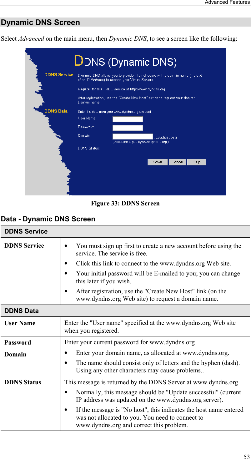 Advanced Features Dynamic DNS Screen Select Advanced on the main menu, then Dynamic DNS, to see a screen like the following:  Figure 33: DDNS Screen Data - Dynamic DNS Screen DDNS Service DDNS Service  •  You must sign up first to create a new account before using the service. The service is free. •  Click this link to connect to the www.dyndns.org Web site. •  Your initial password will be E-mailed to you; you can change this later if you wish. •  After registration, use the &quot;Create New Host&quot; link (on the www.dyndns.org Web site) to request a domain name. DDNS Data User Name  Enter the &quot;User name&quot; specified at the www.dyndns.org Web site when you registered. Password  Enter your current password for www.dyndns.org Domain  •  Enter your domain name, as allocated at www.dyndns.org. •  The name should consist only of letters and the hyphen (dash). Using any other characters may cause problems.. DDNS Status  This message is returned by the DDNS Server at www.dyndns.org •  Normally, this message should be &quot;Update successful&quot; (current IP address was updated on the www.dyndns.org server).  •  If the message is &quot;No host&quot;, this indicates the host name entered was not allocated to you. You need to connect to www.dyndns.org and correct this problem.   53 