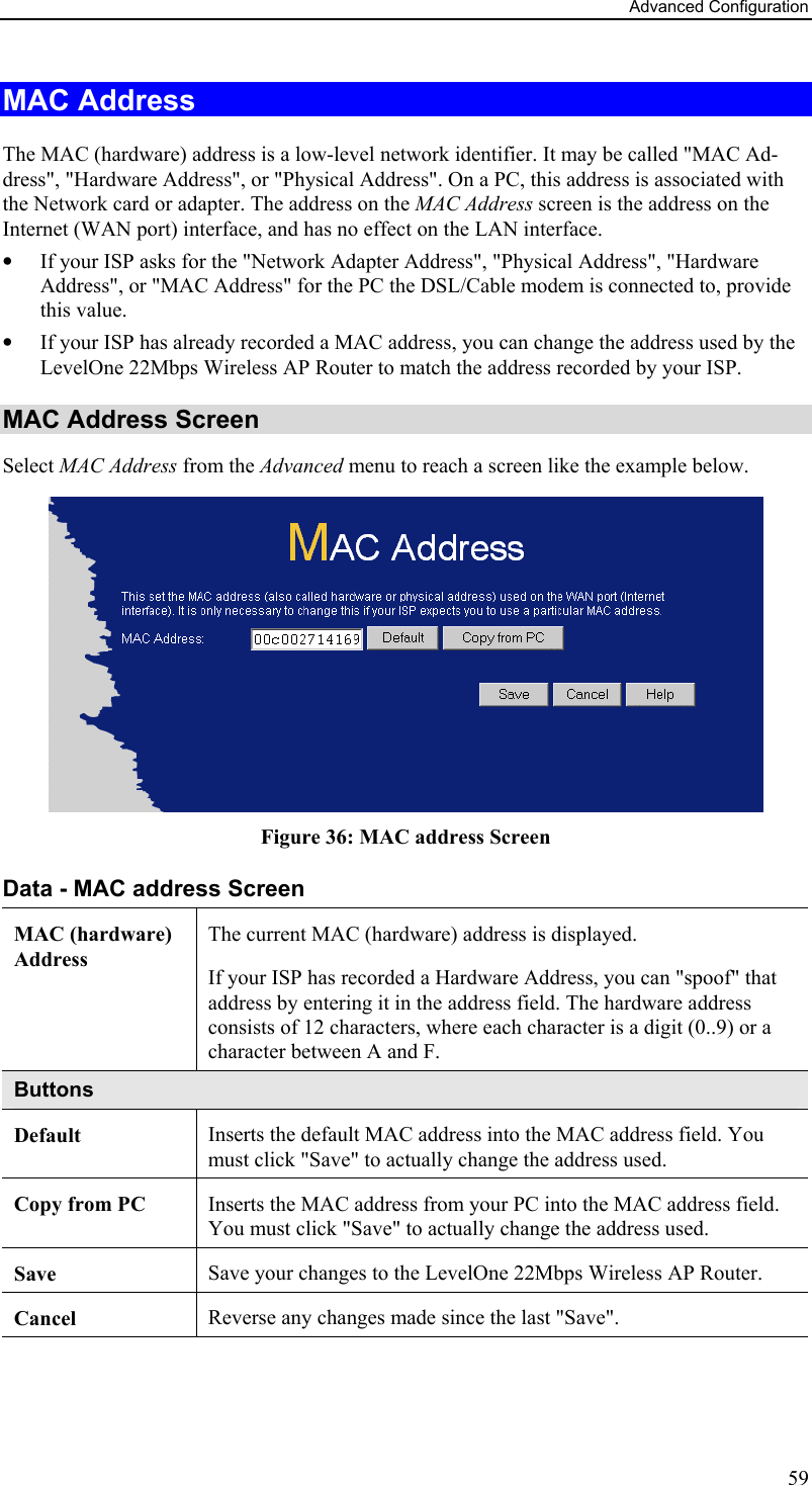 Advanced Configuration MAC Address The MAC (hardware) address is a low-level network identifier. It may be called &quot;MAC Ad-dress&quot;, &quot;Hardware Address&quot;, or &quot;Physical Address&quot;. On a PC, this address is associated with the Network card or adapter. The address on the MAC Address screen is the address on the Internet (WAN port) interface, and has no effect on the LAN interface. •  If your ISP asks for the &quot;Network Adapter Address&quot;, &quot;Physical Address&quot;, &quot;Hardware Address&quot;, or &quot;MAC Address&quot; for the PC the DSL/Cable modem is connected to, provide this value. •  If your ISP has already recorded a MAC address, you can change the address used by the LevelOne 22Mbps Wireless AP Router to match the address recorded by your ISP. MAC Address Screen Select MAC Address from the Advanced menu to reach a screen like the example below.  Figure 36: MAC address Screen Data - MAC address Screen MAC (hardware) Address The current MAC (hardware) address is displayed. If your ISP has recorded a Hardware Address, you can &quot;spoof&quot; that address by entering it in the address field. The hardware address consists of 12 characters, where each character is a digit (0..9) or a character between A and F.  Buttons Default  Inserts the default MAC address into the MAC address field. You must click &quot;Save&quot; to actually change the address used.  Copy from PC  Inserts the MAC address from your PC into the MAC address field. You must click &quot;Save&quot; to actually change the address used.  Save  Save your changes to the LevelOne 22Mbps Wireless AP Router. Cancel  Reverse any changes made since the last &quot;Save&quot;.  59 