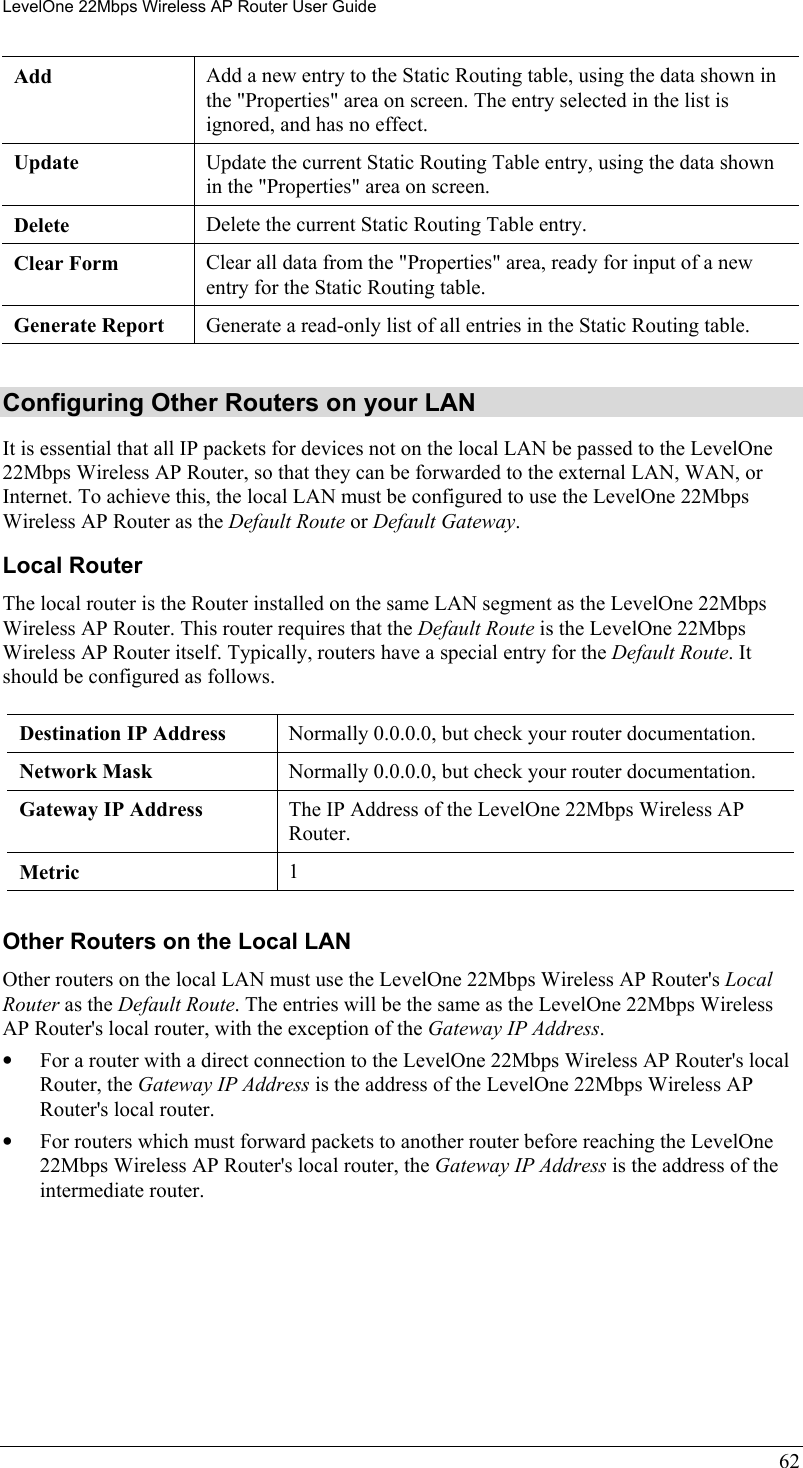 LevelOne 22Mbps Wireless AP Router User Guide Add  Add a new entry to the Static Routing table, using the data shown in the &quot;Properties&quot; area on screen. The entry selected in the list is ignored, and has no effect. Update  Update the current Static Routing Table entry, using the data shown in the &quot;Properties&quot; area on screen. Delete  Delete the current Static Routing Table entry. Clear Form  Clear all data from the &quot;Properties&quot; area, ready for input of a new entry for the Static Routing table. Generate Report  Generate a read-only list of all entries in the Static Routing table.  Configuring Other Routers on your LAN It is essential that all IP packets for devices not on the local LAN be passed to the LevelOne 22Mbps Wireless AP Router, so that they can be forwarded to the external LAN, WAN, or Internet. To achieve this, the local LAN must be configured to use the LevelOne 22Mbps Wireless AP Router as the Default Route or Default Gateway. Local Router The local router is the Router installed on the same LAN segment as the LevelOne 22Mbps Wireless AP Router. This router requires that the Default Route is the LevelOne 22Mbps Wireless AP Router itself. Typically, routers have a special entry for the Default Route. It should be configured as follows. Destination IP Address  Normally 0.0.0.0, but check your router documentation. Network Mask   Normally 0.0.0.0, but check your router documentation. Gateway IP Address  The IP Address of the LevelOne 22Mbps Wireless AP Router. Metric  1  Other Routers on the Local LAN Other routers on the local LAN must use the LevelOne 22Mbps Wireless AP Router&apos;s Local Router as the Default Route. The entries will be the same as the LevelOne 22Mbps Wireless AP Router&apos;s local router, with the exception of the Gateway IP Address. •  For a router with a direct connection to the LevelOne 22Mbps Wireless AP Router&apos;s local Router, the Gateway IP Address is the address of the LevelOne 22Mbps Wireless AP Router&apos;s local router. •  For routers which must forward packets to another router before reaching the LevelOne 22Mbps Wireless AP Router&apos;s local router, the Gateway IP Address is the address of the intermediate router. 62 