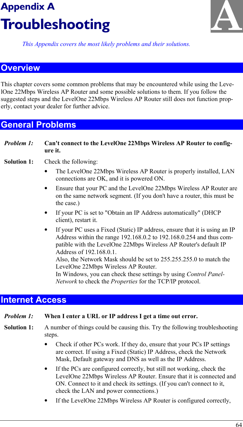  64 A Appendix A Troubleshooting This Appendix covers the most likely problems and their solutions. Overview This chapter covers some common problems that may be encountered while using the Leve-lOne 22Mbps Wireless AP Router and some possible solutions to them. If you follow the suggested steps and the LevelOne 22Mbps Wireless AP Router still does not function prop-erly, contact your dealer for further advice. General Problems Problem 1:  Can&apos;t connect to the LevelOne 22Mbps Wireless AP Router to config-ure it. Solution 1:  Check the following: •  The LevelOne 22Mbps Wireless AP Router is properly installed, LAN connections are OK, and it is powered ON. •  Ensure that your PC and the LevelOne 22Mbps Wireless AP Router are on the same network segment. (If you don&apos;t have a router, this must be the case.)  •  If your PC is set to &quot;Obtain an IP Address automatically&quot; (DHCP client), restart it. •  If your PC uses a Fixed (Static) IP address, ensure that it is using an IP Address within the range 192.168.0.2 to 192.168.0.254 and thus com-patible with the LevelOne 22Mbps Wireless AP Router&apos;s default IP Address of 192.168.0.1.  Also, the Network Mask should be set to 255.255.255.0 to match the LevelOne 22Mbps Wireless AP Router. In Windows, you can check these settings by using Control Panel-Network to check the Properties for the TCP/IP protocol.  Internet Access Problem 1: When I enter a URL or IP address I get a time out error. Solution 1: A number of things could be causing this. Try the following troubleshooting steps. •  Check if other PCs work. If they do, ensure that your PCs IP settings are correct. If using a Fixed (Static) IP Address, check the Network Mask, Default gateway and DNS as well as the IP Address. •  If the PCs are configured correctly, but still not working, check the LevelOne 22Mbps Wireless AP Router. Ensure that it is connected and ON. Connect to it and check its settings. (If you can&apos;t connect to it, check the LAN and power connections.) •  If the LevelOne 22Mbps Wireless AP Router is configured correctly, 