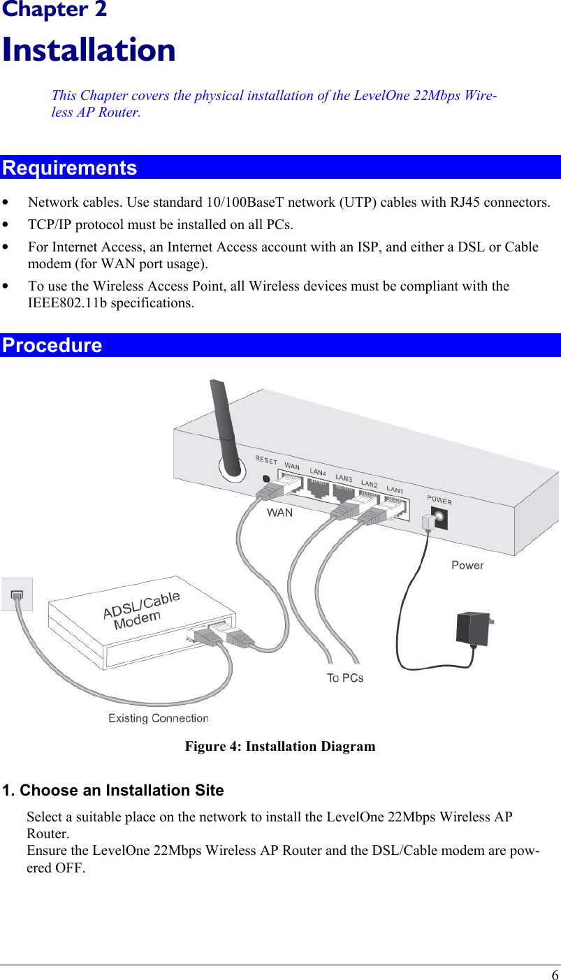  Chapter 2 Installation This Chapter covers the physical installation of the LevelOne 22Mbps Wire-less AP Router. Requirements •  Network cables. Use standard 10/100BaseT network (UTP) cables with RJ45 connectors. •  TCP/IP protocol must be installed on all PCs. •  For Internet Access, an Internet Access account with an ISP, and either a DSL or Cable modem (for WAN port usage). •  To use the Wireless Access Point, all Wireless devices must be compliant with the IEEE802.11b specifications. Procedure  Figure 4: Installation Diagram 1. Choose an Installation Site Select a suitable place on the network to install the LevelOne 22Mbps Wireless AP Router.  Ensure the LevelOne 22Mbps Wireless AP Router and the DSL/Cable modem are pow-ered OFF.   6 