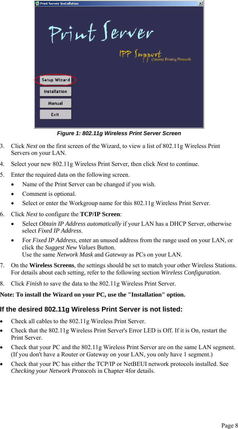  Page 8  Figure 1: 802.11g Wireless Print Server Screen 3. Click Next on the first screen of the Wizard, to view a list of 802.11g Wireless Print Servers on your LAN. 4. Select your new 802.11g Wireless Print Server, then click Next to continue. 5. Enter the required data on the following screen. • Name of the Print Server can be changed if you wish. • Comment is optional. • Select or enter the Workgroup name for this 802.11g Wireless Print Server. 6. Click Next to configure the TCP/IP Screen: • Select Obtain IP Address automatically if your LAN has a DHCP Server, otherwise select Fixed IP Address. • For Fixed IP Address, enter an unused address from the range used on your LAN, or click the Suggest New Values Button. Use the same Network Mask and Gateway as PCs on your LAN. 7. On the Wireless Screens, the settings should be set to match your other Wireless Stations. For details about each setting, refer to the following section Wireless Configuration. 8. Click Finish to save the data to the 802.11g Wireless Print Server. Note: To install the Wizard on your PC, use the &quot;Installation&quot; option. If the desired 802.11g Wireless Print Server is not listed: • Check all cables to the 802.11g Wireless Print Server. • Check that the 802.11g Wireless Print Server&apos;s Error LED is Off. If it is On, restart the Print Server. • Check that your PC and the 802.11g Wireless Print Server are on the same LAN segment. (If you don&apos;t have a Router or Gateway on your LAN, you only have 1 segment.) • Check that your PC has either the TCP/IP or NetBEUI network protocols installed. See Checking your Network Protocols in Chapter 4for details. 