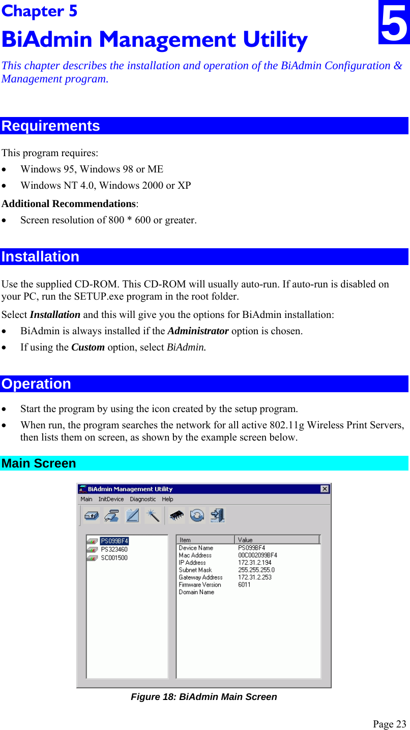  Page 23 Chapter 5 BiAdmin Management Utility This chapter describes the installation and operation of the BiAdmin Configuration &amp; Management program. 5 Requirements This program requires: • Windows 95, Windows 98 or ME • Windows NT 4.0, Windows 2000 or XP Additional Recommendations: • Screen resolution of 800 * 600 or greater. Installation Use the supplied CD-ROM. This CD-ROM will usually auto-run. If auto-run is disabled on your PC, run the SETUP.exe program in the root folder. Select Installation and this will give you the options for BiAdmin installation: • BiAdmin is always installed if the Administrator option is chosen. • If using the Custom option, select BiAdmin. Operation • Start the program by using the icon created by the setup program. • When run, the program searches the network for all active 802.11g Wireless Print Servers, then lists them on screen, as shown by the example screen below. Main Screen  Figure 18: BiAdmin Main Screen 