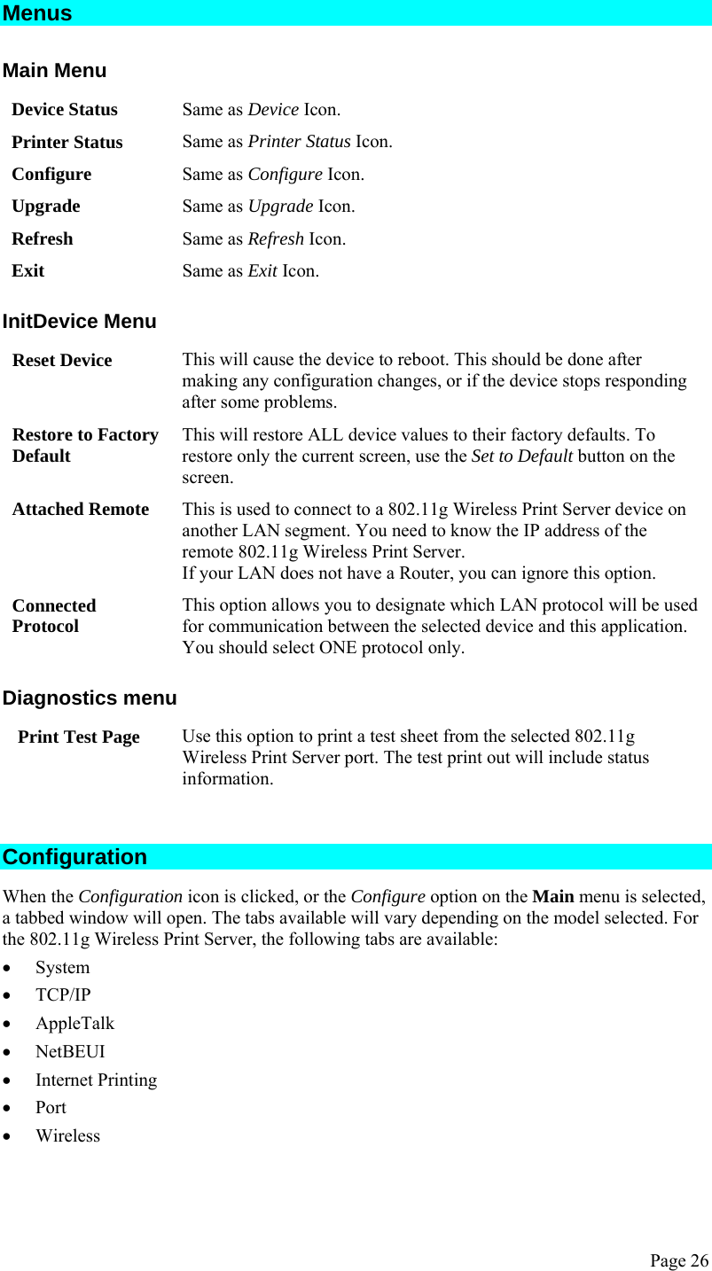  Page 26 Menus Main Menu Device Status  Same as Device Icon. Printer Status  Same as Printer Status Icon. Configure  Same as Configure Icon. Upgrade  Same as Upgrade Icon. Refresh  Same as Refresh Icon. Exit  Same as Exit Icon. InitDevice Menu Reset Device  This will cause the device to reboot. This should be done after making any configuration changes, or if the device stops responding after some problems. Restore to Factory Default  This will restore ALL device values to their factory defaults. To restore only the current screen, use the Set to Default button on the screen. Attached Remote  This is used to connect to a 802.11g Wireless Print Server device on another LAN segment. You need to know the IP address of the remote 802.11g Wireless Print Server. If your LAN does not have a Router, you can ignore this option. Connected Protocol  This option allows you to designate which LAN protocol will be used for communication between the selected device and this application. You should select ONE protocol only. Diagnostics menu Print Test Page  Use this option to print a test sheet from the selected 802.11g Wireless Print Server port. The test print out will include status information.  Configuration When the Configuration icon is clicked, or the Configure option on the Main menu is selected, a tabbed window will open. The tabs available will vary depending on the model selected. For the 802.11g Wireless Print Server, the following tabs are available: • System • TCP/IP • AppleTalk • NetBEUI • Internet Printing • Port • Wireless  