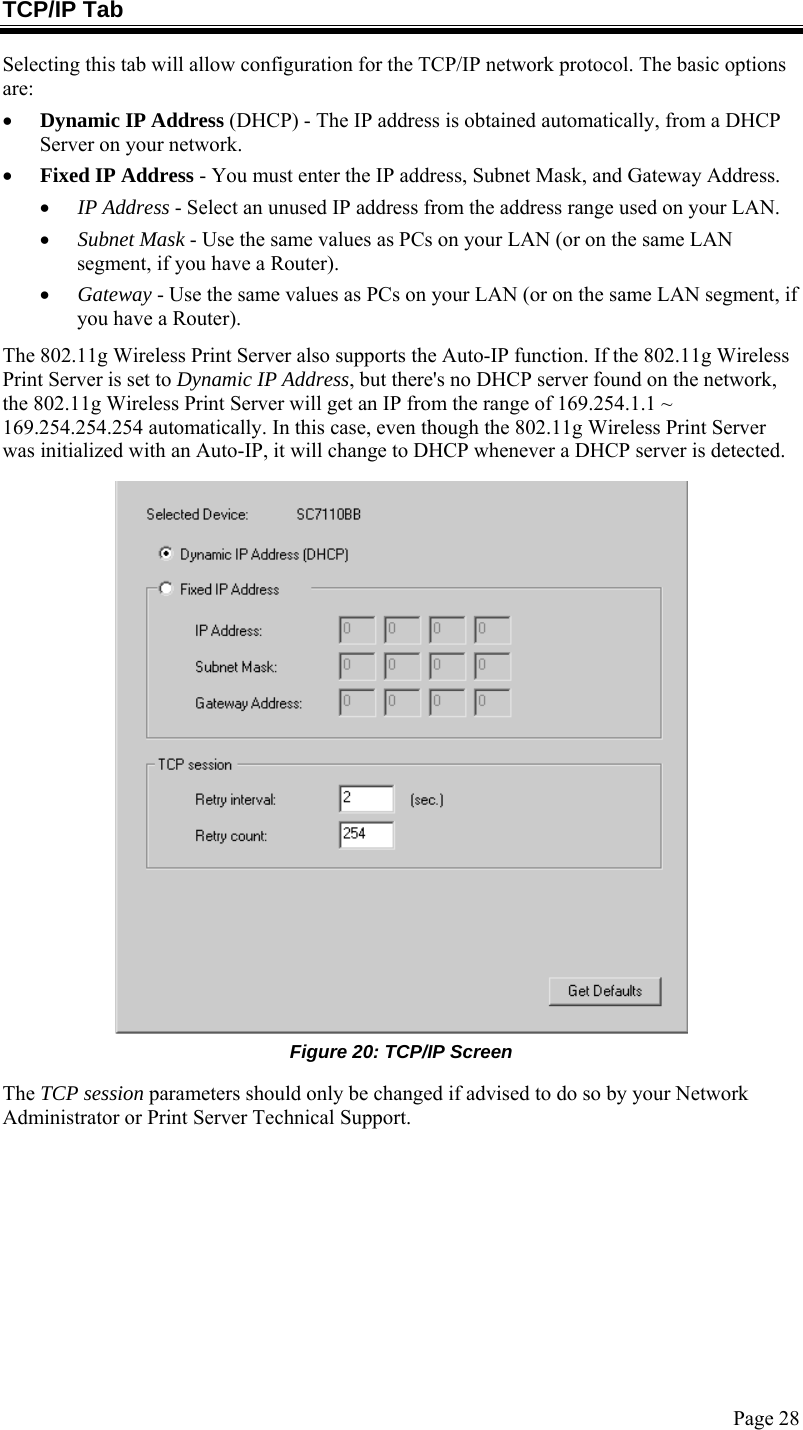  Page 28 TCP/IP Tab Selecting this tab will allow configuration for the TCP/IP network protocol. The basic options are: • Dynamic IP Address (DHCP) - The IP address is obtained automatically, from a DHCP Server on your network. • Fixed IP Address - You must enter the IP address, Subnet Mask, and Gateway Address.  • IP Address - Select an unused IP address from the address range used on your LAN. • Subnet Mask - Use the same values as PCs on your LAN (or on the same LAN segment, if you have a Router). • Gateway - Use the same values as PCs on your LAN (or on the same LAN segment, if you have a Router). The 802.11g Wireless Print Server also supports the Auto-IP function. If the 802.11g Wireless Print Server is set to Dynamic IP Address, but there&apos;s no DHCP server found on the network, the 802.11g Wireless Print Server will get an IP from the range of 169.254.1.1 ~ 169.254.254.254 automatically. In this case, even though the 802.11g Wireless Print Server was initialized with an Auto-IP, it will change to DHCP whenever a DHCP server is detected.  Figure 20: TCP/IP Screen The TCP session parameters should only be changed if advised to do so by your Network Administrator or Print Server Technical Support.  