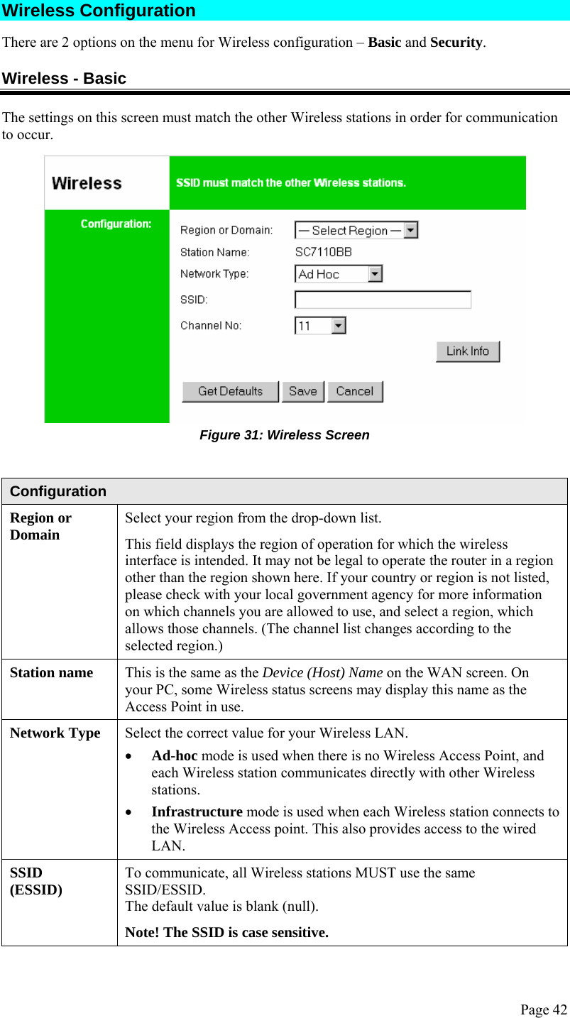  Page 42 Wireless Configuration  There are 2 options on the menu for Wireless configuration – Basic and Security. Wireless - Basic The settings on this screen must match the other Wireless stations in order for communication to occur.  Figure 31: Wireless Screen   Configuration Region or Domain  Select your region from the drop-down list.  This field displays the region of operation for which the wireless interface is intended. It may not be legal to operate the router in a region other than the region shown here. If your country or region is not listed, please check with your local government agency for more information on which channels you are allowed to use, and select a region, which allows those channels. (The channel list changes according to the selected region.) Station name  This is the same as the Device (Host) Name on the WAN screen. On your PC, some Wireless status screens may display this name as the Access Point in use. Network Type  Select the correct value for your Wireless LAN. • Ad-hoc mode is used when there is no Wireless Access Point, and each Wireless station communicates directly with other Wireless stations. • Infrastructure mode is used when each Wireless station connects to the Wireless Access point. This also provides access to the wired LAN. SSID (ESSID)  To communicate, all Wireless stations MUST use the same SSID/ESSID. The default value is blank (null). Note! The SSID is case sensitive. 