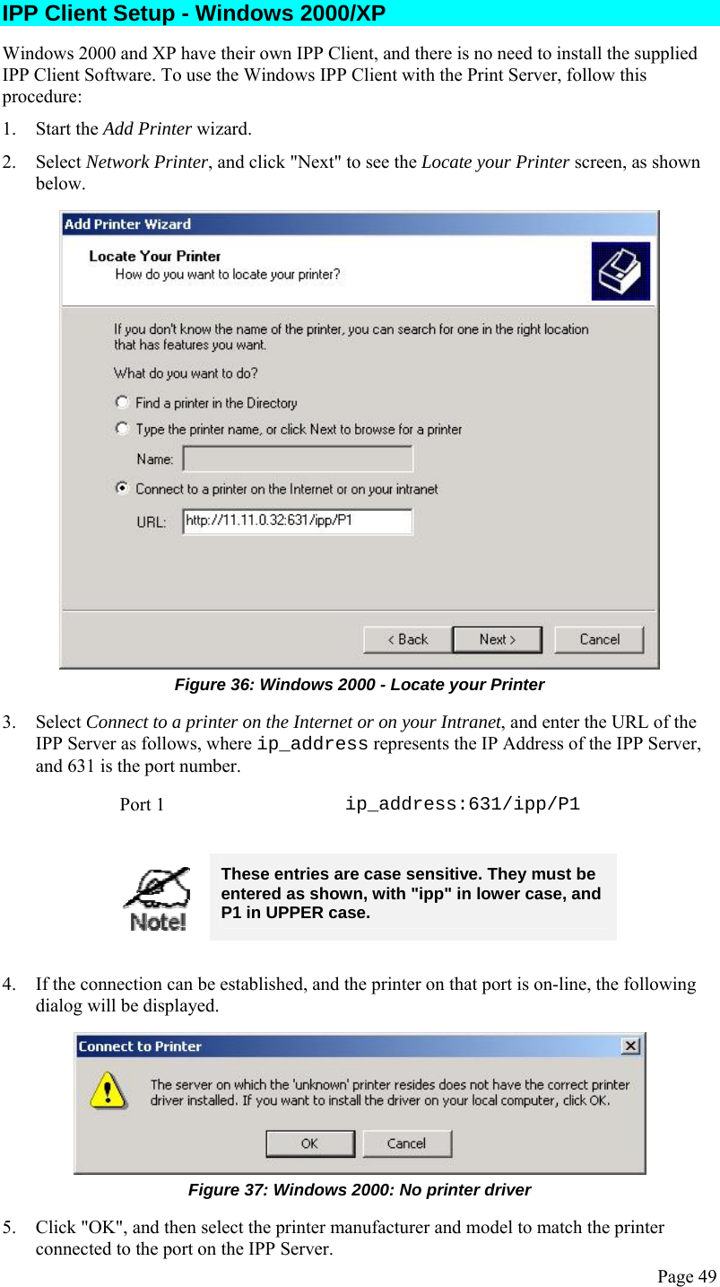  Page 49 IPP Client Setup - Windows 2000/XP Windows 2000 and XP have their own IPP Client, and there is no need to install the supplied IPP Client Software. To use the Windows IPP Client with the Print Server, follow this procedure: 1. Start the Add Printer wizard. 2. Select Network Printer, and click &quot;Next&quot; to see the Locate your Printer screen, as shown below.  Figure 36: Windows 2000 - Locate your Printer 3. Select Connect to a printer on the Internet or on your Intranet, and enter the URL of the IPP Server as follows, where ip_address represents the IP Address of the IPP Server, and 631 is the port number. Port 1  ip_address:631/ipp/P1   These entries are case sensitive. They must be entered as shown, with &quot;ipp&quot; in lower case, and P1 in UPPER case.  4. If the connection can be established, and the printer on that port is on-line, the following dialog will be displayed.  Figure 37: Windows 2000: No printer driver 5. Click &quot;OK&quot;, and then select the printer manufacturer and model to match the printer connected to the port on the IPP Server. 