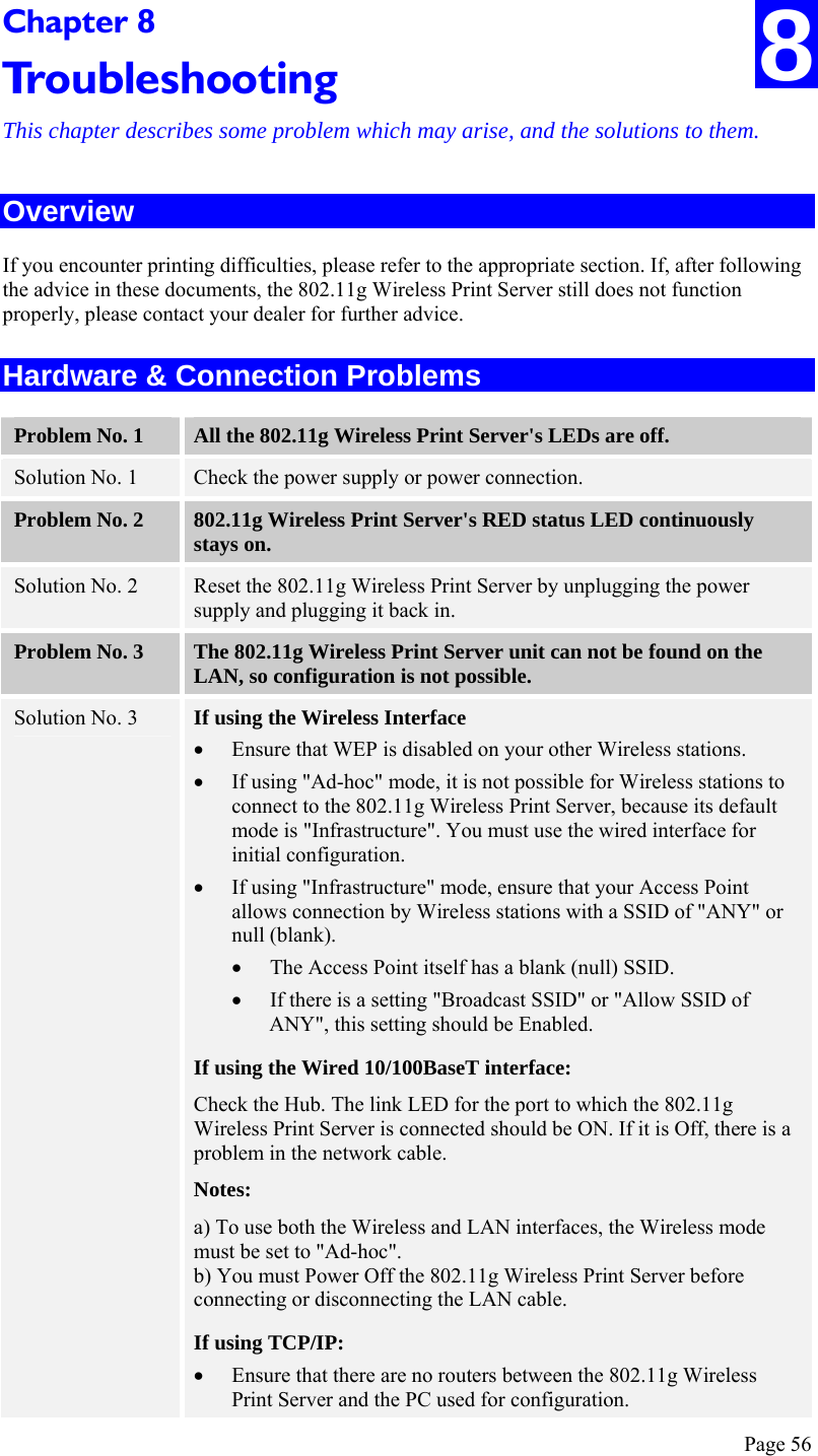  Page 56 Chapter 8 Troubleshooting This chapter describes some problem which may arise, and the solutions to them. Overview If you encounter printing difficulties, please refer to the appropriate section. If, after following the advice in these documents, the 802.11g Wireless Print Server still does not function properly, please contact your dealer for further advice. Hardware &amp; Connection Problems Problem No. 1  All the 802.11g Wireless Print Server&apos;s LEDs are off. Solution No. 1  Check the power supply or power connection. Problem No. 2  802.11g Wireless Print Server&apos;s RED status LED continuously stays on. Solution No. 2  Reset the 802.11g Wireless Print Server by unplugging the power supply and plugging it back in. Problem No. 3  The 802.11g Wireless Print Server unit can not be found on the LAN, so configuration is not possible. Solution No. 3  If using the Wireless Interface • Ensure that WEP is disabled on your other Wireless stations. • If using &quot;Ad-hoc&quot; mode, it is not possible for Wireless stations to connect to the 802.11g Wireless Print Server, because its default mode is &quot;Infrastructure&quot;. You must use the wired interface for initial configuration. • If using &quot;Infrastructure&quot; mode, ensure that your Access Point allows connection by Wireless stations with a SSID of &quot;ANY&quot; or null (blank). • The Access Point itself has a blank (null) SSID. • If there is a setting &quot;Broadcast SSID&quot; or &quot;Allow SSID of ANY&quot;, this setting should be Enabled. If using the Wired 10/100BaseT interface: Check the Hub. The link LED for the port to which the 802.11g Wireless Print Server is connected should be ON. If it is Off, there is a problem in the network cable. Notes: a) To use both the Wireless and LAN interfaces, the Wireless mode must be set to &quot;Ad-hoc&quot;. b) You must Power Off the 802.11g Wireless Print Server before connecting or disconnecting the LAN cable. If using TCP/IP: • Ensure that there are no routers between the 802.11g Wireless Print Server and the PC used for configuration. 8 