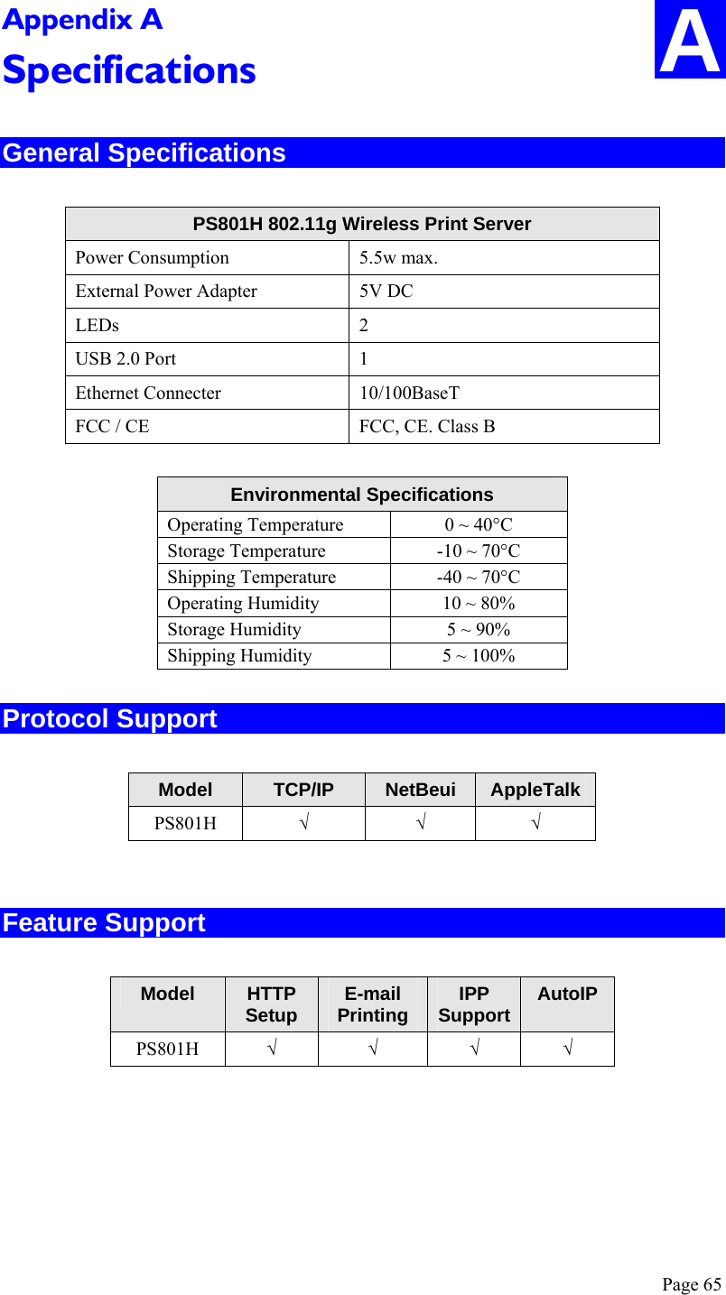  Page 65 A Appendix A Specifications General Specifications  PS801H 802.11g Wireless Print Server Power Consumption  5.5w max. External Power Adapter  5V DC LEDs 2 USB 2.0 Port  1 Ethernet Connecter  10/100BaseT FCC / CE  FCC, CE. Class B  Environmental Specifications Operating Temperature  0 ~ 40°C Storage Temperature  -10 ~ 70°C Shipping Temperature  -40 ~ 70°C Operating Humidity  10 ~ 80% Storage Humidity  5 ~ 90% Shipping Humidity  5 ~ 100% Protocol Support  Model  TCP/IP  NetBeui  AppleTalk PS801H  √ √ √  Feature Support  Model  HTTP Setup  E-mail Printing  IPP Support AutoIP PS801H  √ √ √ √  