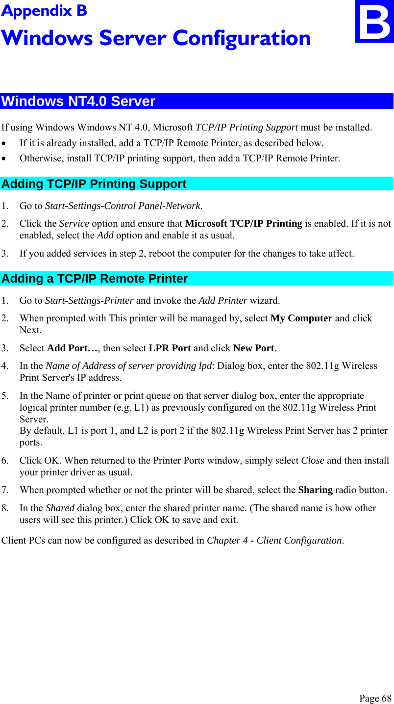  Page 68 B Appendix B Windows Server Configuration  Windows NT4.0 Server If using Windows Windows NT 4.0, Microsoft TCP/IP Printing Support must be installed.  • If it is already installed, add a TCP/IP Remote Printer, as described below.  • Otherwise, install TCP/IP printing support, then add a TCP/IP Remote Printer. Adding TCP/IP Printing Support 1. Go to Start-Settings-Control Panel-Network. 2. Click the Service option and ensure that Microsoft TCP/IP Printing is enabled. If it is not enabled, select the Add option and enable it as usual. 3. If you added services in step 2, reboot the computer for the changes to take affect. Adding a TCP/IP Remote Printer 1. Go to Start-Settings-Printer and invoke the Add Printer wizard. 2. When prompted with This printer will be managed by, select My Computer and click Next. 3. Select Add Port…, then select LPR Port and click New Port. 4. In the Name of Address of server providing lpd: Dialog box, enter the 802.11g Wireless Print Server&apos;s IP address. 5. In the Name of printer or print queue on that server dialog box, enter the appropriate logical printer number (e.g. L1) as previously configured on the 802.11g Wireless Print Server. By default, L1 is port 1, and L2 is port 2 if the 802.11g Wireless Print Server has 2 printer ports. 6. Click OK. When returned to the Printer Ports window, simply select Close and then install your printer driver as usual. 7. When prompted whether or not the printer will be shared, select the Sharing radio button. 8. In the Shared dialog box, enter the shared printer name. (The shared name is how other users will see this printer.) Click OK to save and exit. Client PCs can now be configured as described in Chapter 4 - Client Configuration.  