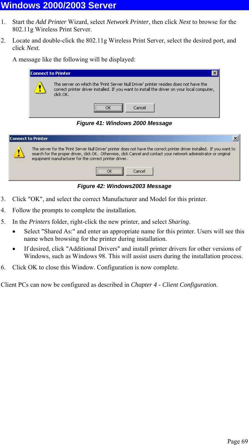  Page 69 Windows 2000/2003 Server 1. Start the Add Printer Wizard, select Network Printer, then click Next to browse for the 802.11g Wireless Print Server. 2. Locate and double-click the 802.11g Wireless Print Server, select the desired port, and click Next. A message like the following will be displayed:  Figure 41: Windows 2000 Message  Figure 42: Windows2003 Message 3. Click &quot;OK&quot;, and select the correct Manufacturer and Model for this printer. 4. Follow the prompts to complete the installation. 5. In the Printers folder, right-click the new printer, and select Sharing. • Select &quot;Shared As:&quot; and enter an appropriate name for this printer. Users will see this name when browsing for the printer during installation. • If desired, click &quot;Additional Drivers&quot; and install printer drivers for other versions of Windows, such as Windows 98. This will assist users during the installation process. 6. Click OK to close this Window. Configuration is now complete. Client PCs can now be configured as described in Chapter 4 - Client Configuration.   
