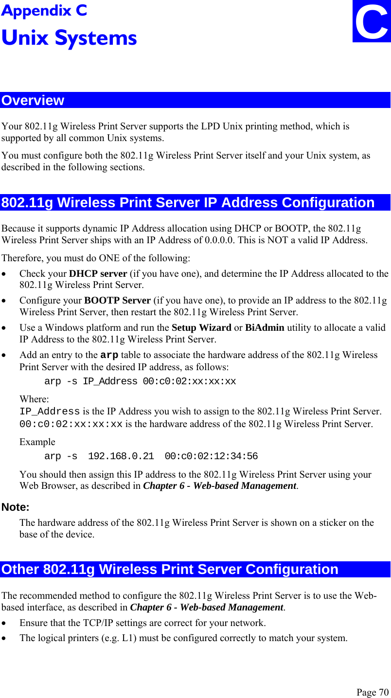  Page 70 C Appendix C Unix Systems  Overview Your 802.11g Wireless Print Server supports the LPD Unix printing method, which is supported by all common Unix systems. You must configure both the 802.11g Wireless Print Server itself and your Unix system, as described in the following sections. 802.11g Wireless Print Server IP Address Configuration Because it supports dynamic IP Address allocation using DHCP or BOOTP, the 802.11g Wireless Print Server ships with an IP Address of 0.0.0.0. This is NOT a valid IP Address. Therefore, you must do ONE of the following: • Check your DHCP server (if you have one), and determine the IP Address allocated to the 802.11g Wireless Print Server. • Configure your BOOTP Server (if you have one), to provide an IP address to the 802.11g Wireless Print Server, then restart the 802.11g Wireless Print Server. • Use a Windows platform and run the Setup Wizard or BiAdmin utility to allocate a valid IP Address to the 802.11g Wireless Print Server. • Add an entry to the arp table to associate the hardware address of the 802.11g Wireless Print Server with the desired IP address, as follows: arp -s IP_Address 00:c0:02:xx:xx:xx  Where: IP_Address is the IP Address you wish to assign to the 802.11g Wireless Print Server. 00:c0:02:xx:xx:xx is the hardware address of the 802.11g Wireless Print Server. Example arp -s  192.168.0.21  00:c0:02:12:34:56 You should then assign this IP address to the 802.11g Wireless Print Server using your Web Browser, as described in Chapter 6 - Web-based Management.  Note:  The hardware address of the 802.11g Wireless Print Server is shown on a sticker on the base of the device. Other 802.11g Wireless Print Server Configuration The recommended method to configure the 802.11g Wireless Print Server is to use the Web-based interface, as described in Chapter 6 - Web-based Management. • Ensure that the TCP/IP settings are correct for your network. • The logical printers (e.g. L1) must be configured correctly to match your system. 
