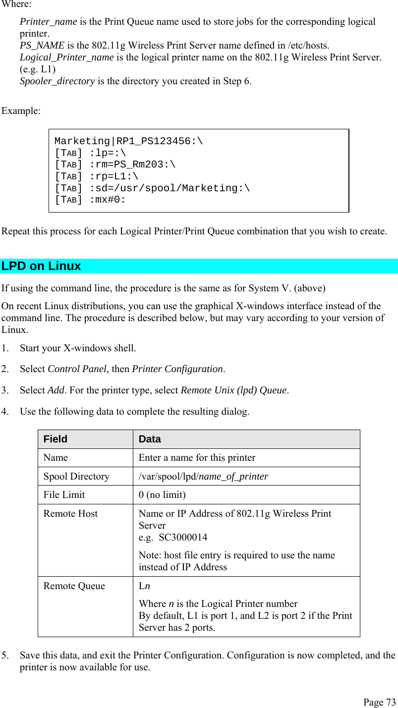  Page 73 Where: Printer_name is the Print Queue name used to store jobs for the corresponding logical printer. PS_NAME is the 802.11g Wireless Print Server name defined in /etc/hosts. Logical_Printer_name is the logical printer name on the 802.11g Wireless Print Server. (e.g. L1) Spooler_directory is the directory you created in Step 6.  Example: Marketing|RP1_PS123456:\ [TAB] :lp=:\ [TAB] :rm=PS_Rm203:\ [TAB] :rp=L1:\ [TAB] :sd=/usr/spool/Marketing:\ [TAB] :mx#0: Repeat this process for each Logical Printer/Print Queue combination that you wish to create. LPD on Linux If using the command line, the procedure is the same as for System V. (above) On recent Linux distributions, you can use the graphical X-windows interface instead of the command line. The procedure is described below, but may vary according to your version of Linux. 1. Start your X-windows shell. 2. Select Control Panel, then Printer Configuration. 3. Select Add. For the printer type, select Remote Unix (lpd) Queue. 4. Use the following data to complete the resulting dialog. Field  Data Name  Enter a name for this printer Spool Directory  /var/spool/lpd/name_of_printer File Limit  0 (no limit) Remote Host  Name or IP Address of 802.11g Wireless Print Server e.g.  SC3000014 Note: host file entry is required to use the name instead of IP Address Remote Queue  Ln Where n is the Logical Printer number By default, L1 is port 1, and L2 is port 2 if the Print Server has 2 ports. 5. Save this data, and exit the Printer Configuration. Configuration is now completed, and the printer is now available for use. 