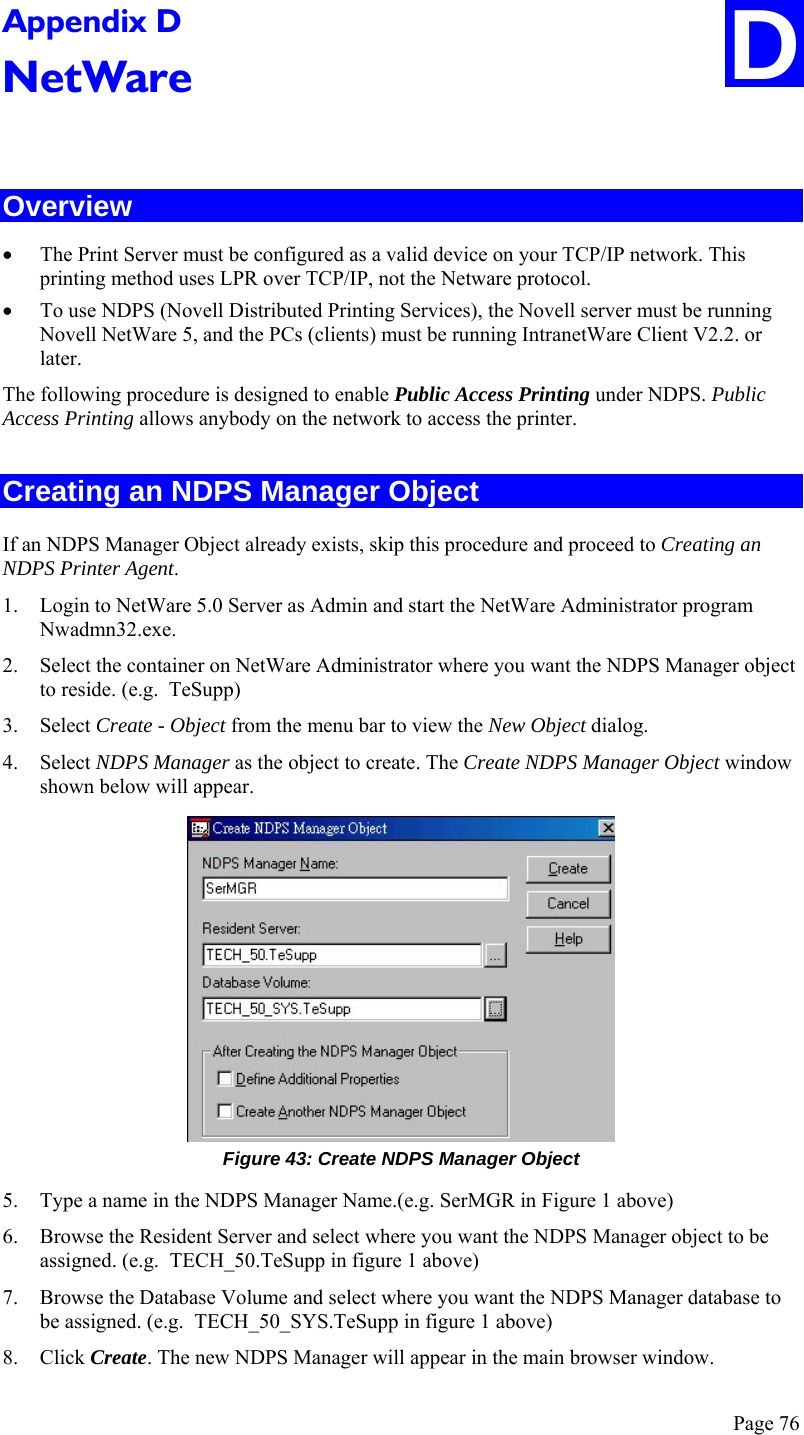 Page 76 D Appendix D NetWare  Overview • The Print Server must be configured as a valid device on your TCP/IP network. This printing method uses LPR over TCP/IP, not the Netware protocol. • To use NDPS (Novell Distributed Printing Services), the Novell server must be running Novell NetWare 5, and the PCs (clients) must be running IntranetWare Client V2.2. or later. The following procedure is designed to enable Public Access Printing under NDPS. Public Access Printing allows anybody on the network to access the printer. Creating an NDPS Manager Object If an NDPS Manager Object already exists, skip this procedure and proceed to Creating an NDPS Printer Agent. 1. Login to NetWare 5.0 Server as Admin and start the NetWare Administrator program Nwadmn32.exe. 2. Select the container on NetWare Administrator where you want the NDPS Manager object to reside. (e.g.  TeSupp) 3. Select Create - Object from the menu bar to view the New Object dialog. 4. Select NDPS Manager as the object to create. The Create NDPS Manager Object window shown below will appear.  Figure 43: Create NDPS Manager Object 5. Type a name in the NDPS Manager Name.(e.g. SerMGR in Figure 1 above) 6. Browse the Resident Server and select where you want the NDPS Manager object to be assigned. (e.g.  TECH_50.TeSupp in figure 1 above) 7. Browse the Database Volume and select where you want the NDPS Manager database to be assigned. (e.g.  TECH_50_SYS.TeSupp in figure 1 above) 8. Click Create. The new NDPS Manager will appear in the main browser window. 