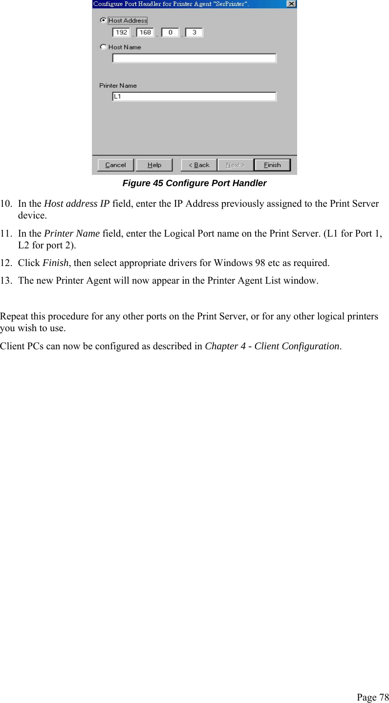  Page 78  Figure 45 Configure Port Handler 10. In the Host address IP field, enter the IP Address previously assigned to the Print Server device. 11. In the Printer Name field, enter the Logical Port name on the Print Server. (L1 for Port 1, L2 for port 2). 12. Click Finish, then select appropriate drivers for Windows 98 etc as required. 13. The new Printer Agent will now appear in the Printer Agent List window.  Repeat this procedure for any other ports on the Print Server, or for any other logical printers you wish to use. Client PCs can now be configured as described in Chapter 4 - Client Configuration.   
