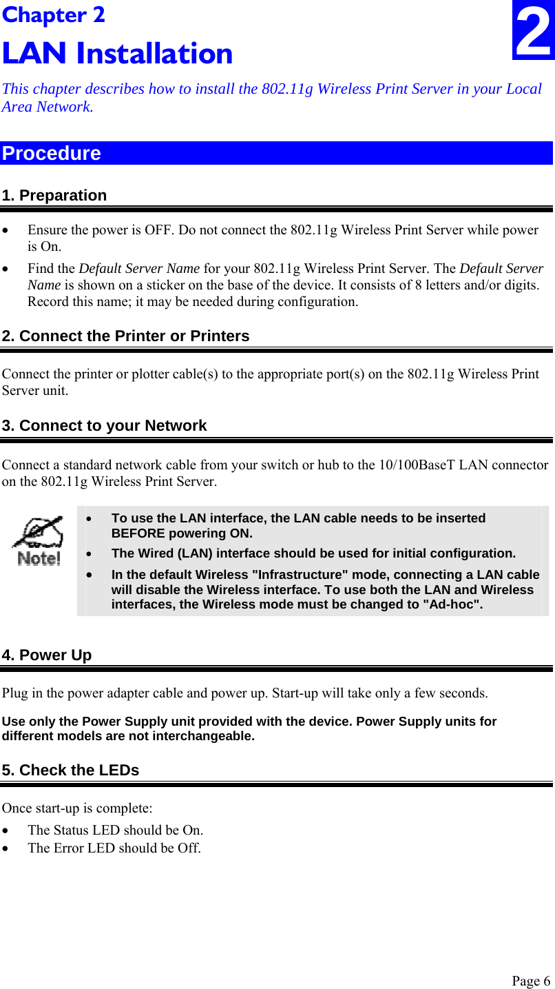  Page 6 Chapter 2 LAN Installation This chapter describes how to install the 802.11g Wireless Print Server in your Local Area Network. 2 Procedure 1. Preparation • Ensure the power is OFF. Do not connect the 802.11g Wireless Print Server while power is On. • Find the Default Server Name for your 802.11g Wireless Print Server. The Default Server Name is shown on a sticker on the base of the device. It consists of 8 letters and/or digits. Record this name; it may be needed during configuration. 2. Connect the Printer or Printers Connect the printer or plotter cable(s) to the appropriate port(s) on the 802.11g Wireless Print Server unit.  3. Connect to your Network Connect a standard network cable from your switch or hub to the 10/100BaseT LAN connector on the 802.11g Wireless Print Server.   • To use the LAN interface, the LAN cable needs to be inserted BEFORE powering ON. • The Wired (LAN) interface should be used for initial configuration. • In the default Wireless &quot;Infrastructure&quot; mode, connecting a LAN cable will disable the Wireless interface. To use both the LAN and Wireless interfaces, the Wireless mode must be changed to &quot;Ad-hoc&quot;.  4. Power Up Plug in the power adapter cable and power up. Start-up will take only a few seconds. Use only the Power Supply unit provided with the device. Power Supply units for different models are not interchangeable. 5. Check the LEDs Once start-up is complete: • The Status LED should be On. • The Error LED should be Off.  