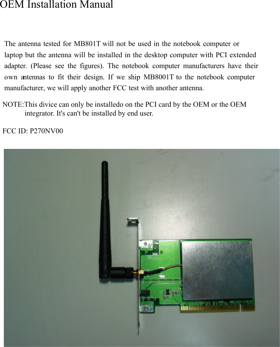 The antenna tested for MB801T  will not be used in the notebook computer or laptop but the antenna will be installed in the desktop computer with PCI extended adapter. (Please see the figures). The notebook computer manufacturers have their own antennas to fit their design. If we ship MB8001T  to the notebook computer manufacturer, we will apply another FCC test with another antenna.    OEM Installation ManualNOTE:This divice can only be installedo on the PCI card by the OEM or the OEM            integrator. It&apos;s can&apos;t be installed by end user.FCC ID: P270NV00