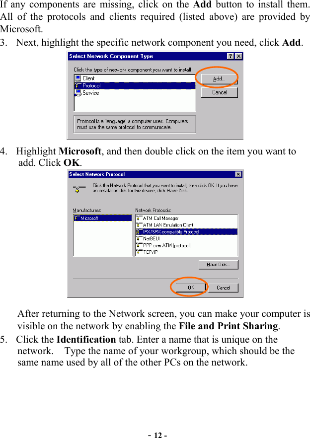 If any components are missing, click on the Add button to install them. All of the protocols and clients required (listed above) are provided by Microsoft. 3. Next, highlight the specific network component you need, click Add. 4.add. Click OK.  Highlight Microsoft, and then double click on the item you want to After returning to the Network screen, you can make your computer is visible on the network by enabling the File and Print Sharing. 5. Click the Identification tab. Enter a name that is unique on the network.  Type the name of your workgroup, which should be the same name used by all of the other PCs on the network. -12 -