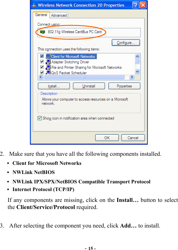 2.  Make sure that you have all the following components installed.  Client for Microsoft Networks  NWLink NetBIOS  NWLink IPX/SPX/NetBIOS Compatible Transport Protocol Internet Protocol (TCP/IP) If any components are missing, click on the Install… button to select the Client/Service/Protocol required. 3.  After selecting the component you need, click Add… to install. -15 -