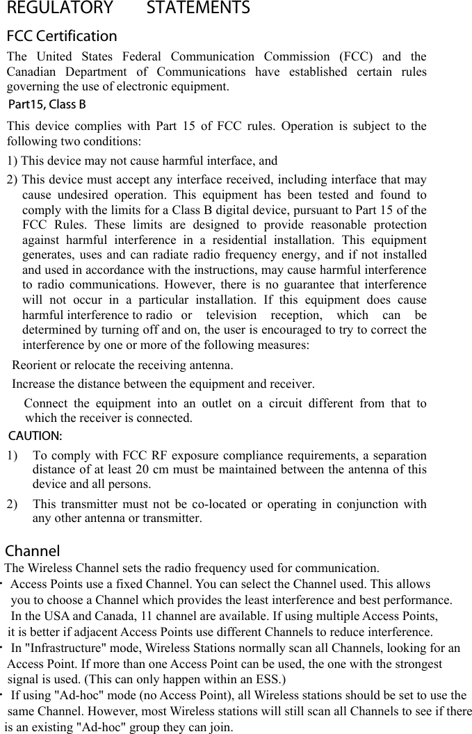 REGULATORY  STATEMENTS FCC Certification The  United  States  Federal  Communication  Commission  (FCC)  and  theCanadian  Department  of  Communications  have  established  certain  rulesgoverning the use of electronic equipment.Part15, Class B This device complies with Part 15 of FCC rules. Operation is subject to thefollowing two conditions:1) This device may not cause harmful interface, and2) This device must accept any interface received, including interface that maycause undesired operation. This equipment has been tested and found tocomply with the limits for a Class B digital device, pursuant to Part 15 of theFCC Rules. These limits are designed to provide  reasonable  protectionagainst harmful interference in a residential installation. This equipmentgenerates, uses and can radiate radio frequency energy, and if not installedand used in accordance with the instructions, may cause harmful interferenceto radio communications. However, there is no guarantee that interferencewill not occur in a particular installation. If this equipment does causeharmful interference to radio or television reception, which can bedetermined by turning off and on, the user is encouraged to try to correct theinterference by one or more of the following measures: Reorient or relocate the receiving antenna. Increase the distance between the equipment and receiver.  Connect the equipment into an outlet on a circuit different from that towhich the receiver is connected. CAUTION: 1) To comply with FCC RF exposure compliance requirements, a separationdistance of at least 20 cm must be maintained between the antenna of thisdevice and all persons.2) This transmitter must not be co-located or operating in conjunction withany other antenna or transmitter.Channel The Wireless Channel sets the radio frequency used for communication. •Access Points use a fixed Channel. You can select the Channel used. This allows you to choose a Channel which provides the least interference and best performance. In the USA and Canada, 11 channel are available. If using multiple Access Points, it is better if adjacent Access Points use different Channels to reduce interference. • In &quot;Infrastructure&quot; mode, Wireless Stations normally scan all Channels, looking for an Access Point. If more than one Access Point can be used, the one with the strongest signal is used. (This can only happen within an ESS.) • If using &quot;Ad-hoc&quot; mode (no Access Point), all Wireless stations should be set to use the same Channel. However, most Wireless stations will still scan all Channels to see if there is an existing &quot;Ad-hoc&quot; group they can join. 