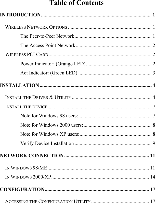 Table of Contents INTRODUCTION...................................................................................... 1WIRELESS NETWORK OPTIONS ................................................................. 1The Peer-to-Peer Network............................................................ 1The Access Point Network ........................................................... 2WIRELESS PCI CARD................................................................................ 2Power Indicator: (Orange LED) ................................................... 2Act Indicator: (Green LED) ......................................................... 3INSTALLATION ....................................................................................... 4INSTALL THE DRIVER &amp; UTILITY.............................................................. 4INSTALL THE DEVICE................................................................................. 7Note for Windows 98 users:......................................................... 7Note for Windows 2000 users:..................................................... 8Note for Windows XP users:........................................................ 8Verify Device Installation ............................................................ 9NETWORK CONNECTION .................................................................. 11IN WINDOWS 98/ME............................................................................... 11IN WINDOWS 2000/XP............................................................................ 14CONFIGURATION................................................................................. 17ACCESSING THE CONFIGURATION UTILITY ............................................. 17