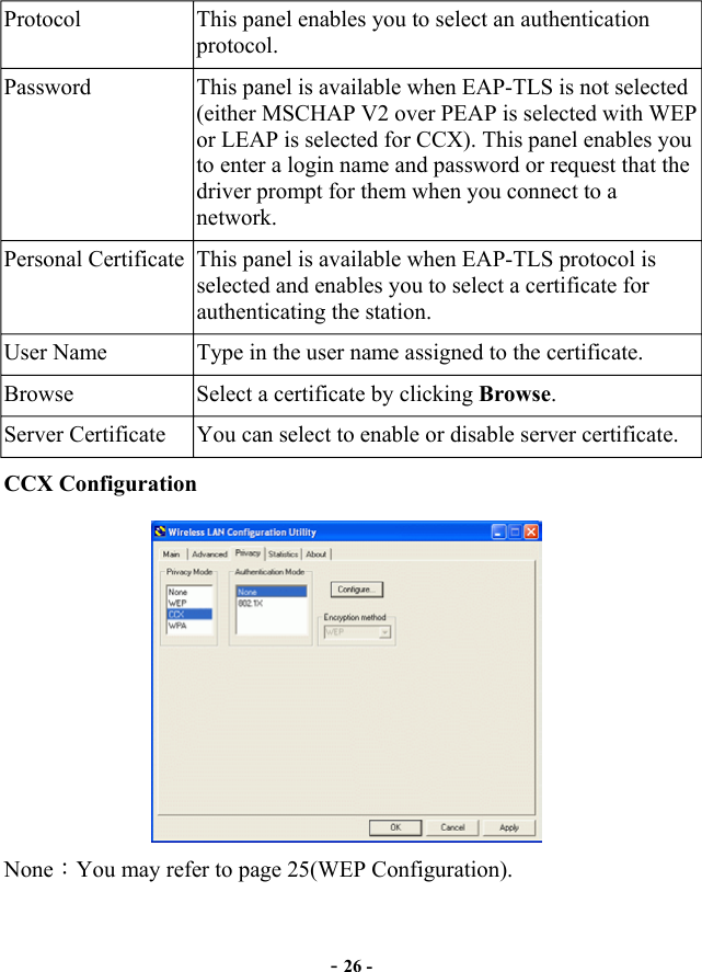 Protocol  This panel enables you to select an authentication protocol. Password  This panel is available when EAP-TLS is not selected (either MSCHAP V2 over PEAP is selected with WEP or LEAP is selected for CCX). This panel enables you to enter a login name and password or request that the driver prompt for them when you connect to a network. Personal Certificate  This panel is available when EAP-TLS protocol is selected and enables you to select a certificate for authenticating the station. User Name  Type in the user name assigned to the certificate. Browse  Select a certificate by clicking Browse. Server Certificate  You can select to enable or disable server certificate. CCX Configuration None：You may refer to page 25(WEP Configuration). -26 -