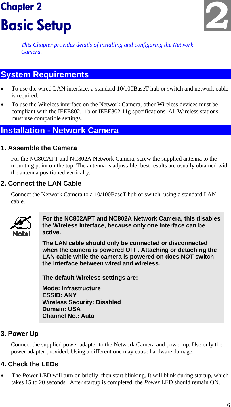  2 Chapter 2 Basic Setup This Chapter provides details of installing and configuring the Network Camera. System Requirements •  To use the wired LAN interface, a standard 10/100BaseT hub or switch and network cable is required.  •  To use the Wireless interface on the Network Camera, other Wireless devices must be compliant with the IEEE802.11b or IEEE802.11g specifications. All Wireless stations must use compatible settings. Installation - Network Camera 1. Assemble the Camera For the NC802APT and NC802A Network Camera, screw the supplied antenna to the mounting point on the top. The antenna is adjustable; best results are usually obtained with the antenna positioned vertically. 2. Connect the LAN Cable Connect the Network Camera to a 10/100BaseT hub or switch, using a standard LAN cable.   For the NC802APT and NC802A Network Camera, this disables the Wireless Interface, because only one interface can be active.  The LAN cable should only be connected or disconnected when the camera is powered OFF. Attaching or detaching the LAN cable while the camera is powered on does NOT switch the interface between wired and wireless. The default Wireless settings are: Mode: Infrastructure ESSID: ANY  Wireless Security: Disabled Domain: USA Channel No.: Auto  3. Power Up Connect the supplied power adapter to the Network Camera and power up. Use only the power adapter provided. Using a different one may cause hardware damage. 4. Check the LEDs •  The Power LED will turn on briefly, then start blinking. It will blink during startup, which takes 15 to 20 seconds.  After startup is completed, the Power LED should remain ON. 6 