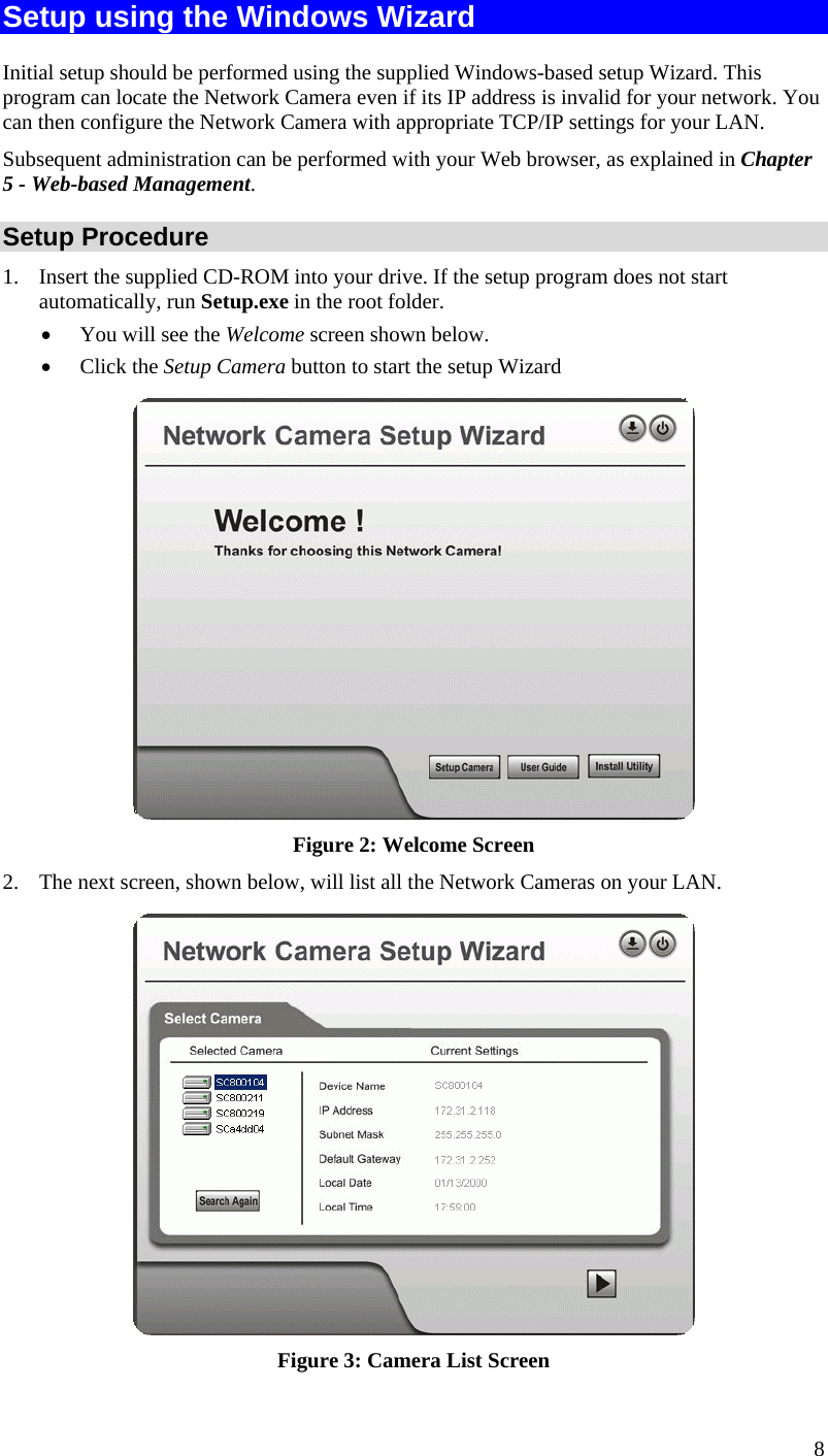  Setup using the Windows Wizard Initial setup should be performed using the supplied Windows-based setup Wizard. This program can locate the Network Camera even if its IP address is invalid for your network. You can then configure the Network Camera with appropriate TCP/IP settings for your LAN.  Subsequent administration can be performed with your Web browser, as explained in Chapter 5 - Web-based Management. Setup Procedure 1.  Insert the supplied CD-ROM into your drive. If the setup program does not start automatically, run Setup.exe in the root folder.  •  You will see the Welcome screen shown below. •  Click the Setup Camera button to start the setup Wizard  Figure 2: Welcome Screen 2.  The next screen, shown below, will list all the Network Cameras on your LAN.   Figure 3: Camera List Screen 8 