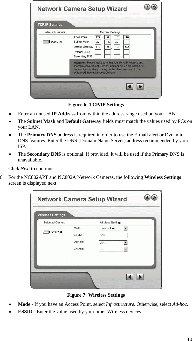   Figure 6: TCP/IP Settings •  Enter an unused IP Address from within the address range used on your LAN. •  The Subnet Mask and Default Gateway fields must match the values used by PCs on your LAN. •  The Primary DNS address is required in order to use the E-mail alert or Dynamic DNS features. Enter the DNS (Domain Name Server) address recommended by your ISP. •  The Secondary DNS is optional. If provided, it will be used if the Primary DNS is unavailable. Click Next to continue. 6.  For the NC802APT and NC802A Network Cameras, the following Wireless Settings screen is displayed next.  Figure 7: Wireless Settings •  Mode - If you have an Access Point, select Infrastructure. Otherwise, select Ad-hoc. •  ESSID - Enter the value used by your other Wireless devices. 10 