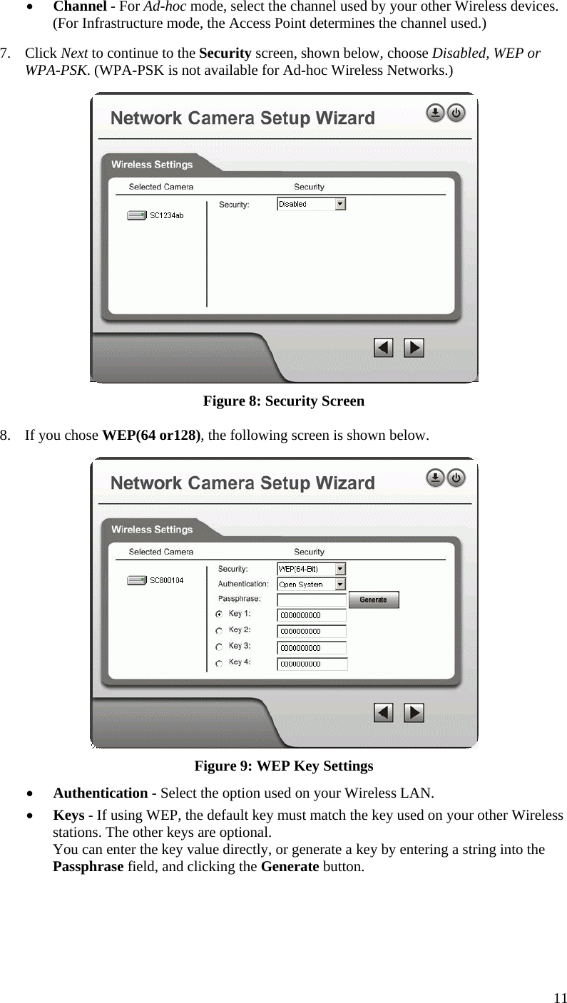  •  Channel - For Ad-hoc mode, select the channel used by your other Wireless devices. (For Infrastructure mode, the Access Point determines the channel used.) 7. Click Next to continue to the Security screen, shown below, choose Disabled, WEP or WPA-PSK. (WPA-PSK is not available for Ad-hoc Wireless Networks.)  Figure 8: Security Screen 8.  If you chose WEP(64 or128), the following screen is shown below.  Figure 9: WEP Key Settings •  Authentication - Select the option used on your Wireless LAN. •  Keys - If using WEP, the default key must match the key used on your other Wireless stations. The other keys are optional. You can enter the key value directly, or generate a key by entering a string into the Passphrase field, and clicking the Generate button. 11 
