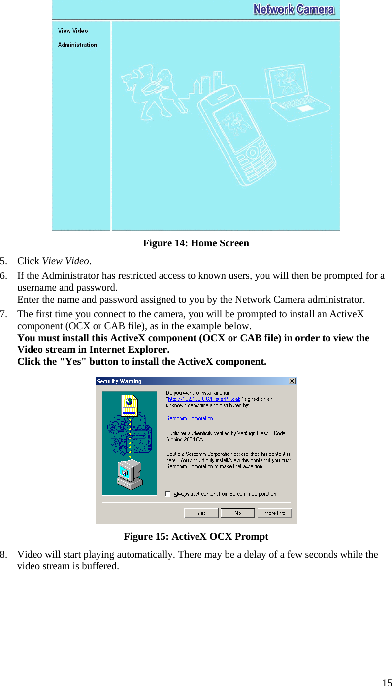   Figure 14: Home Screen 5. Click View Video. 6.  If the Administrator has restricted access to known users, you will then be prompted for a username and password.  Enter the name and password assigned to you by the Network Camera administrator. 7.  The first time you connect to the camera, you will be prompted to install an ActiveX component (OCX or CAB file), as in the example below. You must install this ActiveX component (OCX or CAB file) in order to view the Video stream in Internet Explorer. Click the &quot;Yes&quot; button to install the ActiveX component.  Figure 15: ActiveX OCX Prompt 8.  Video will start playing automatically. There may be a delay of a few seconds while the video stream is buffered.   15 