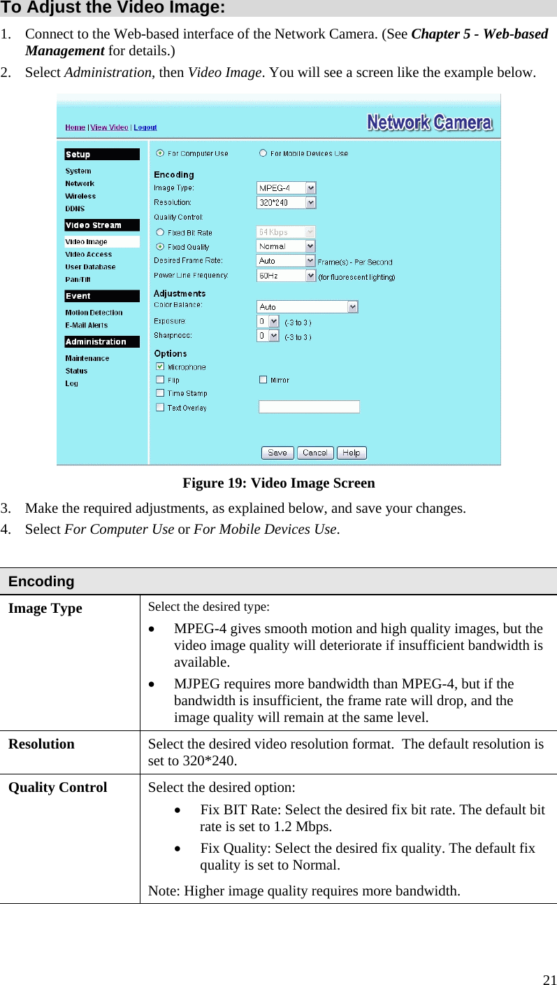  To Adjust the Video Image: 1.  Connect to the Web-based interface of the Network Camera. (See Chapter 5 - Web-based Management for details.) 2. Select Administration, then Video Image. You will see a screen like the example below.  Figure 19: Video Image Screen 3.  Make the required adjustments, as explained below, and save your changes. 4. Select For Computer Use or For Mobile Devices Use.  Encoding Image Type  Select the desired type: •  MPEG-4 gives smooth motion and high quality images, but the video image quality will deteriorate if insufficient bandwidth is available.  •  MJPEG requires more bandwidth than MPEG-4, but if the bandwidth is insufficient, the frame rate will drop, and the image quality will remain at the same level.  Resolution Select the desired video resolution format.  The default resolution is set to 320*240. Quality Control  Select the desired option:  •  Fix BIT Rate: Select the desired fix bit rate. The default bit rate is set to 1.2 Mbps.  •  Fix Quality: Select the desired fix quality. The default fix quality is set to Normal. Note: Higher image quality requires more bandwidth. 21 