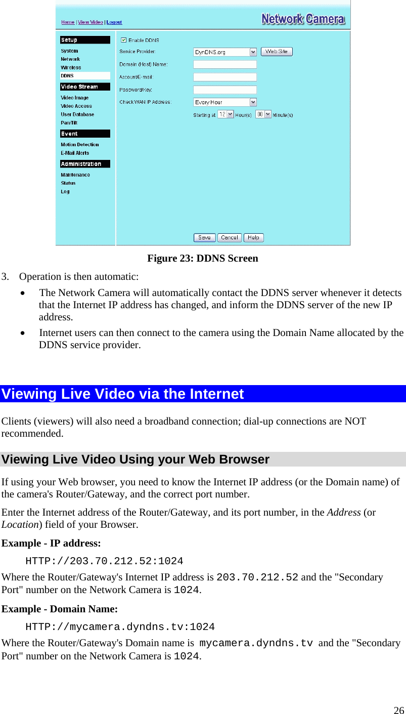   Figure 23: DDNS Screen 3.  Operation is then automatic: •  The Network Camera will automatically contact the DDNS server whenever it detects that the Internet IP address has changed, and inform the DDNS server of the new IP address. •  Internet users can then connect to the camera using the Domain Name allocated by the DDNS service provider.  Viewing Live Video via the Internet Clients (viewers) will also need a broadband connection; dial-up connections are NOT recommended. Viewing Live Video Using your Web Browser If using your Web browser, you need to know the Internet IP address (or the Domain name) of the camera&apos;s Router/Gateway, and the correct port number. Enter the Internet address of the Router/Gateway, and its port number, in the Address (or Location) field of your Browser. Example - IP address:  HTTP://203.70.212.52:1024 Where the Router/Gateway&apos;s Internet IP address is 203.70.212.52 and the &quot;Secondary Port&quot; number on the Network Camera is 1024.  Example - Domain Name:  HTTP://mycamera.dyndns.tv:1024 Where the Router/Gateway&apos;s Domain name is  mycamera.dyndns.tv  and the &quot;Secondary Port&quot; number on the Network Camera is 1024. 26 