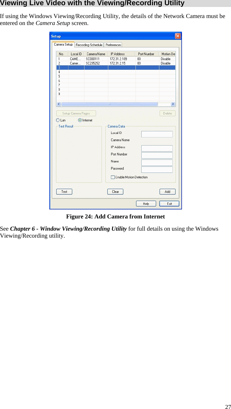  Viewing Live Video with the Viewing/Recording Utility If using the Windows Viewing/Recording Utility, the details of the Network Camera must be entered on the Camera Setup screen.  Figure 24: Add Camera from Internet See Chapter 6 - Window Viewing/Recording Utility for full details on using the Windows Viewing/Recording utility.  27 