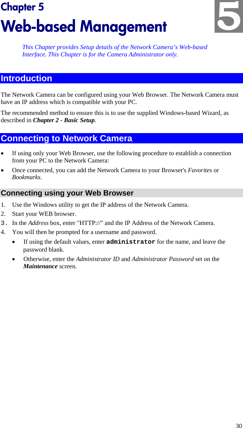  5 Chapter 5 Web-based Management This Chapter provides Setup details of the Network Camera’s Web-based Interface. This Chapter is for the Camera Administrator only. Introduction The Network Camera can be configured using your Web Browser. The Network Camera must have an IP address which is compatible with your PC. The recommended method to ensure this is to use the supplied Windows-based Wizard, as described in Chapter 2 - Basic Setup. Connecting to Network Camera •  If using only your Web Browser, use the following procedure to establish a connection from your PC to the Network Camera: •  Once connected, you can add the Network Camera to your Browser&apos;s Favorites or Bookmarks. Connecting using your Web Browser 1.  Use the Windows utility to get the IP address of the Network Camera. 2.  Start your WEB browser. 3. In the Address box, enter &quot;HTTP://&quot; and the IP Address of the Network Camera.  4.  You will then be prompted for a username and password. •  If using the default values, enter administrator for the name, and leave the password blank. •  Otherwise, enter the Administrator ID and Administrator Password set on the Maintenance screen.  30 