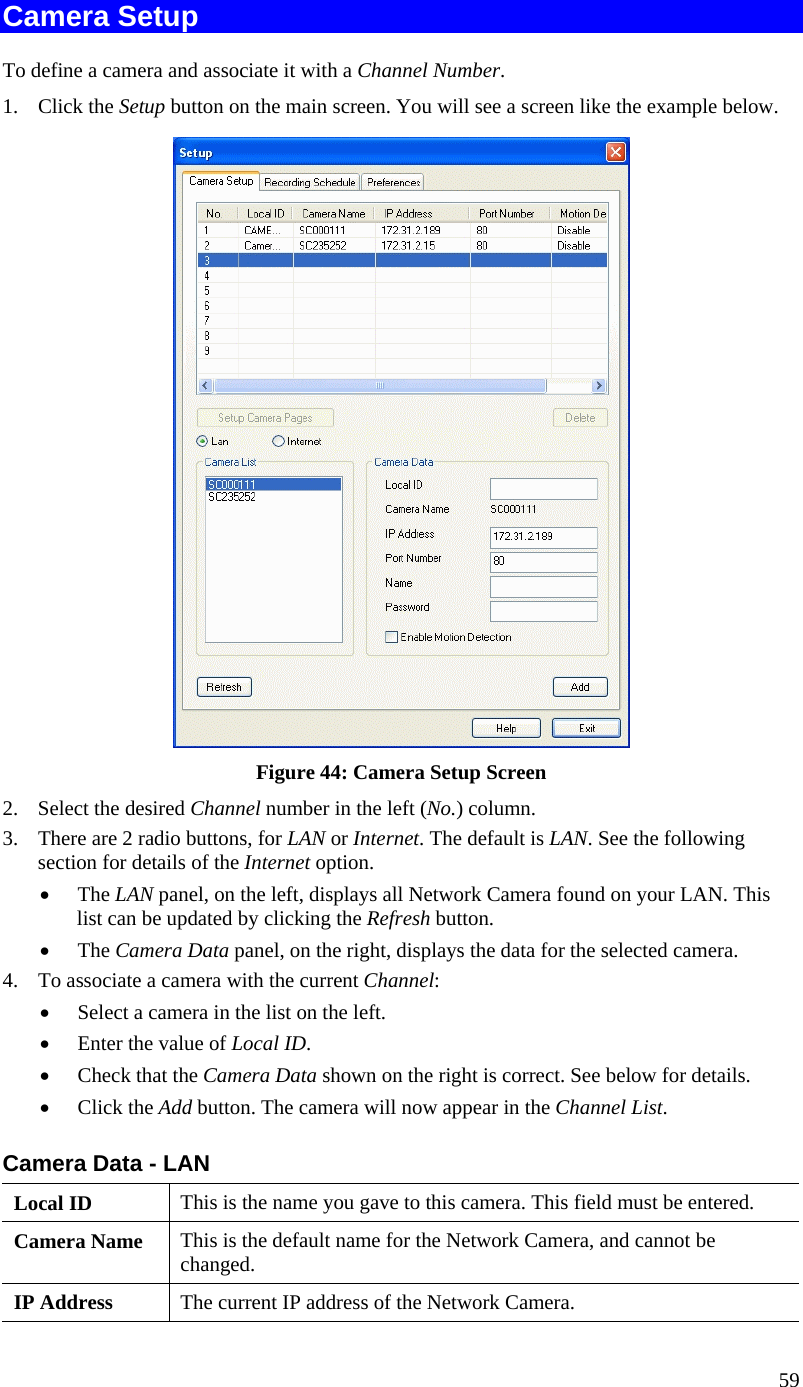  Camera Setup To define a camera and associate it with a Channel Number. 1. Click the Setup button on the main screen. You will see a screen like the example below.  Figure 44: Camera Setup Screen 2.  Select the desired Channel number in the left (No.) column. 3.  There are 2 radio buttons, for LAN or Internet. The default is LAN. See the following section for details of the Internet option. •  The LAN panel, on the left, displays all Network Camera found on your LAN. This list can be updated by clicking the Refresh button.  •  The Camera Data panel, on the right, displays the data for the selected camera. 4.  To associate a camera with the current Channel: •  Select a camera in the list on the left.  •  Enter the value of Local ID. •  Check that the Camera Data shown on the right is correct. See below for details. •  Click the Add button. The camera will now appear in the Channel List. Camera Data - LAN Local ID  This is the name you gave to this camera. This field must be entered. Camera Name  This is the default name for the Network Camera, and cannot be changed. IP Address  The current IP address of the Network Camera. 59 