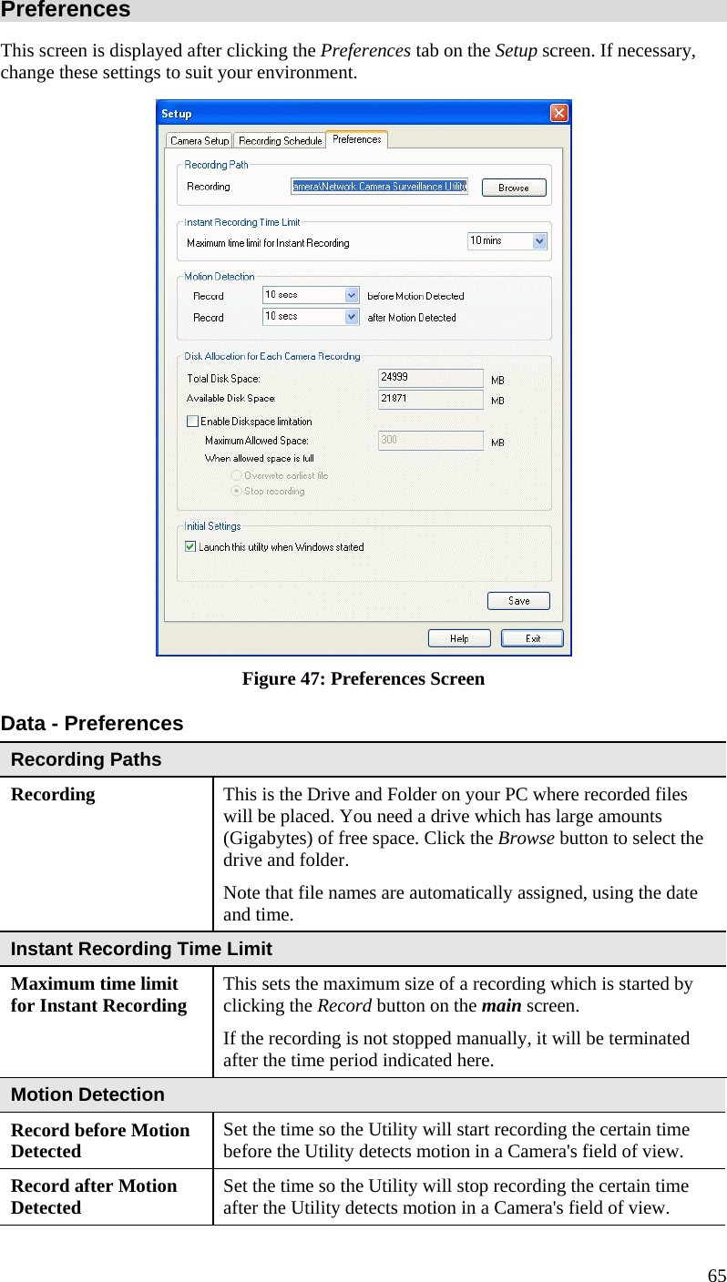  Preferences This screen is displayed after clicking the Preferences tab on the Setup screen. If necessary, change these settings to suit your environment.  Figure 47: Preferences Screen Data - Preferences Recording Paths Recording  This is the Drive and Folder on your PC where recorded files will be placed. You need a drive which has large amounts (Gigabytes) of free space. Click the Browse button to select the drive and folder. Note that file names are automatically assigned, using the date and time. Instant Recording Time Limit Maximum time limit for Instant Recording  This sets the maximum size of a recording which is started by clicking the Record button on the main screen. If the recording is not stopped manually, it will be terminated after the time period indicated here. Motion Detection Record before Motion Detected  Set the time so the Utility will start recording the certain time before the Utility detects motion in a Camera&apos;s field of view. Record after Motion Detected  Set the time so the Utility will stop recording the certain time after the Utility detects motion in a Camera&apos;s field of view. 65 