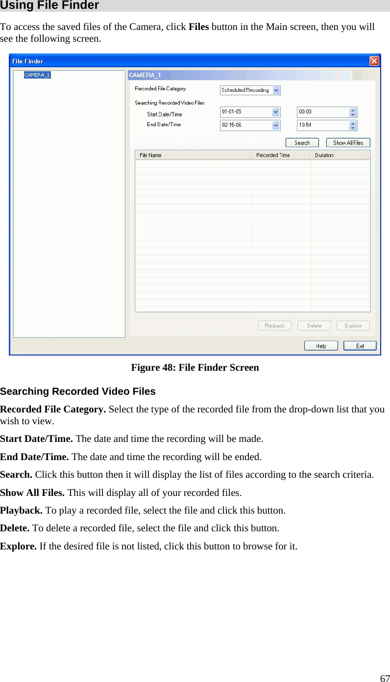  Using File Finder To access the saved files of the Camera, click Files button in the Main screen, then you will see the following screen.  Figure 48: File Finder Screen Searching Recorded Video Files Recorded File Category. Select the type of the recorded file from the drop-down list that you wish to view. Start Date/Time. The date and time the recording will be made. End Date/Time. The date and time the recording will be ended. Search. Click this button then it will display the list of files according to the search criteria. Show All Files. This will display all of your recorded files. Playback. To play a recorded file, select the file and click this button.  Delete. To delete a recorded file, select the file and click this button. Explore. If the desired file is not listed, click this button to browse for it.     67 