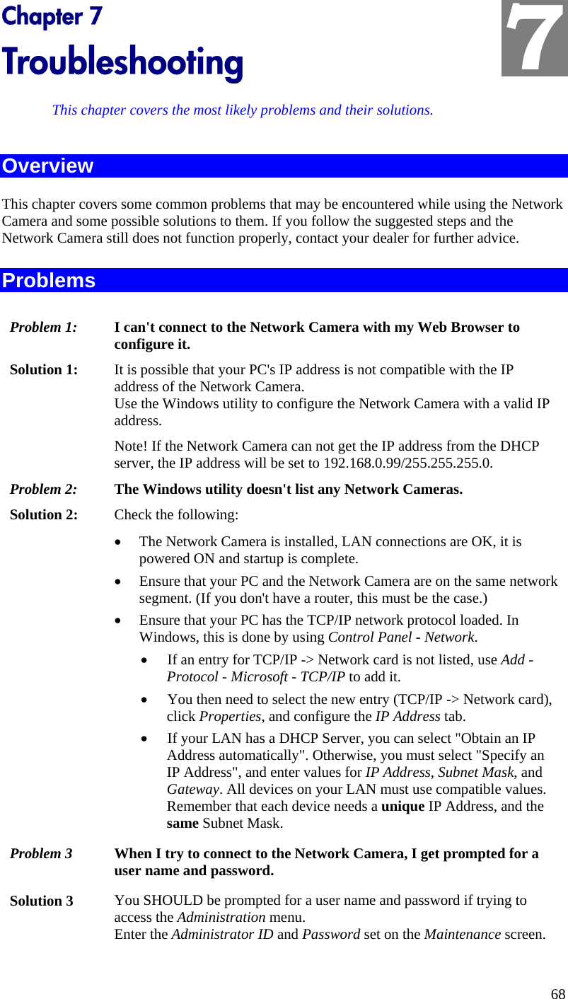  7 Chapter 7 Troubleshooting This chapter covers the most likely problems and their solutions. Overview This chapter covers some common problems that may be encountered while using the Network Camera and some possible solutions to them. If you follow the suggested steps and the Network Camera still does not function properly, contact your dealer for further advice. Problems Problem 1:  I can&apos;t connect to the Network Camera with my Web Browser to configure it. Solution 1:  It is possible that your PC&apos;s IP address is not compatible with the IP address of the Network Camera.  Use the Windows utility to configure the Network Camera with a valid IP address.  Note! If the Network Camera can not get the IP address from the DHCP server, the IP address will be set to 192.168.0.99/255.255.255.0. Problem 2:  The Windows utility doesn&apos;t list any Network Cameras. Solution 2:  Check the following: •  The Network Camera is installed, LAN connections are OK, it is powered ON and startup is complete. •  Ensure that your PC and the Network Camera are on the same network segment. (If you don&apos;t have a router, this must be the case.)  •  Ensure that your PC has the TCP/IP network protocol loaded. In Windows, this is done by using Control Panel - Network.  •  If an entry for TCP/IP -&gt; Network card is not listed, use Add - Protocol - Microsoft - TCP/IP to add it.  •  You then need to select the new entry (TCP/IP -&gt; Network card), click Properties, and configure the IP Address tab.  •  If your LAN has a DHCP Server, you can select &quot;Obtain an IP Address automatically&quot;. Otherwise, you must select &quot;Specify an IP Address&quot;, and enter values for IP Address, Subnet Mask, and Gateway. All devices on your LAN must use compatible values. Remember that each device needs a unique IP Address, and the same Subnet Mask. Problem 3  When I try to connect to the Network Camera, I get prompted for a user name and password. Solution 3  You SHOULD be prompted for a user name and password if trying to access the Administration menu.  Enter the Administrator ID and Password set on the Maintenance screen. 68 