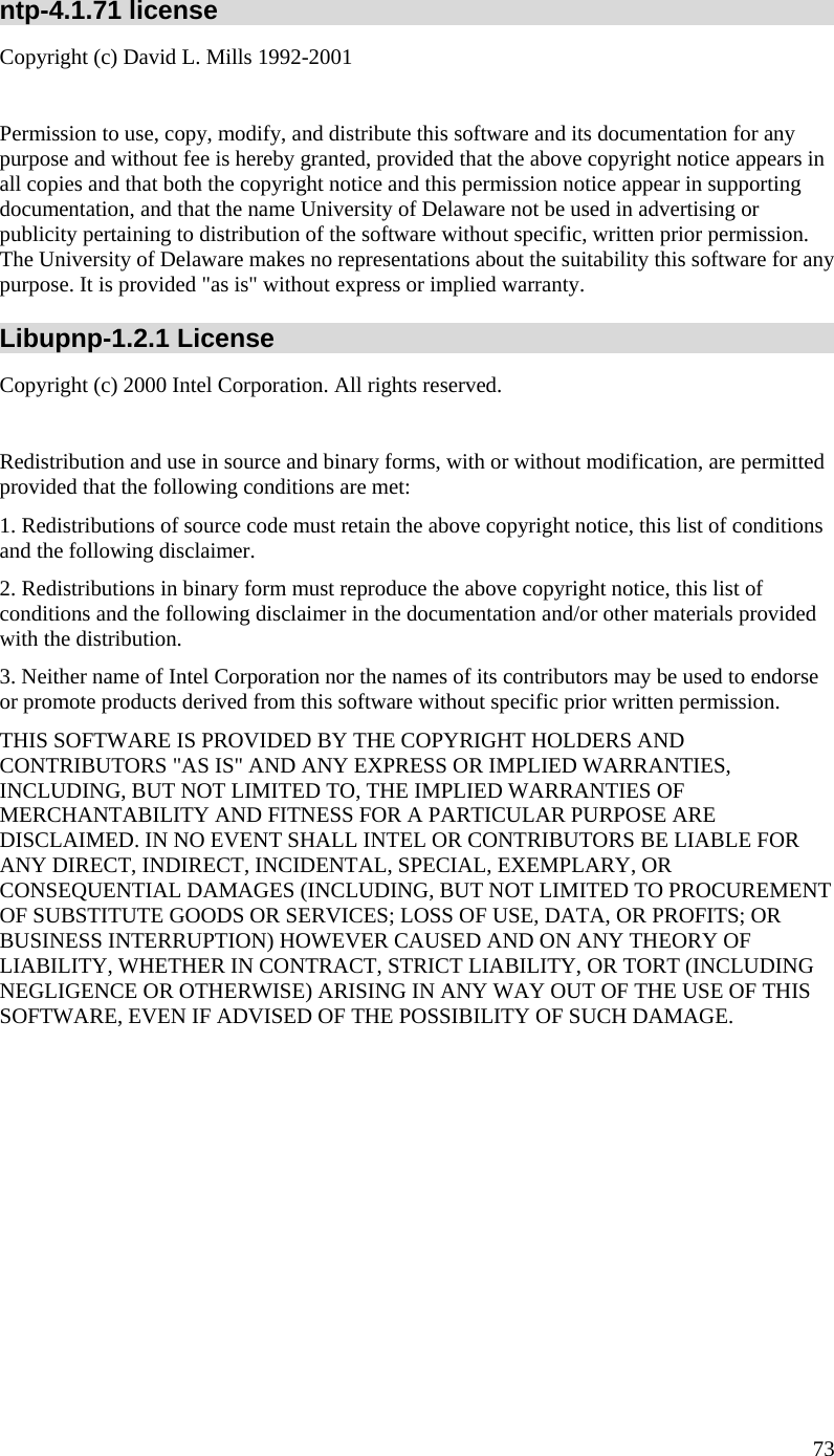  ntp-4.1.71 license Copyright (c) David L. Mills 1992-2001                                Permission to use, copy, modify, and distribute this software and its documentation for any purpose and without fee is hereby granted, provided that the above copyright notice appears in all copies and that both the copyright notice and this permission notice appear in supporting documentation, and that the name University of Delaware not be used in advertising or publicity pertaining to distribution of the software without specific, written prior permission. The University of Delaware makes no representations about the suitability this software for any         purpose. It is provided &quot;as is&quot; without express or implied warranty. Libupnp-1.2.1 License Copyright (c) 2000 Intel Corporation. All rights reserved.  Redistribution and use in source and binary forms, with or without modification, are permitted provided that the following conditions are met: 1. Redistributions of source code must retain the above copyright notice, this list of conditions and the following disclaimer. 2. Redistributions in binary form must reproduce the above copyright notice, this list of conditions and the following disclaimer in the documentation and/or other materials provided with the distribution. 3. Neither name of Intel Corporation nor the names of its contributors may be used to endorse or promote products derived from this software without specific prior written permission. THIS SOFTWARE IS PROVIDED BY THE COPYRIGHT HOLDERS AND CONTRIBUTORS &quot;AS IS&quot; AND ANY EXPRESS OR IMPLIED WARRANTIES, INCLUDING, BUT NOT LIMITED TO, THE IMPLIED WARRANTIES OF MERCHANTABILITY AND FITNESS FOR A PARTICULAR PURPOSE ARE DISCLAIMED. IN NO EVENT SHALL INTEL OR CONTRIBUTORS BE LIABLE FOR ANY DIRECT, INDIRECT, INCIDENTAL, SPECIAL, EXEMPLARY, OR CONSEQUENTIAL DAMAGES (INCLUDING, BUT NOT LIMITED TO PROCUREMENT OF SUBSTITUTE GOODS OR SERVICES; LOSS OF USE, DATA, OR PROFITS; OR BUSINESS INTERRUPTION) HOWEVER CAUSED AND ON ANY THEORY OF LIABILITY, WHETHER IN CONTRACT, STRICT LIABILITY, OR TORT (INCLUDING NEGLIGENCE OR OTHERWISE) ARISING IN ANY WAY OUT OF THE USE OF THIS SOFTWARE, EVEN IF ADVISED OF THE POSSIBILITY OF SUCH DAMAGE.  73 