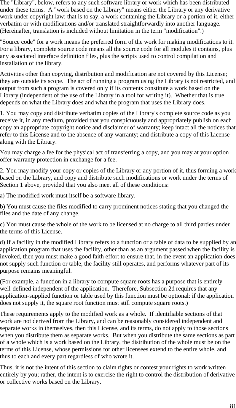   The &quot;Library&quot;, below, refers to any such software library or work which has been distributed under these terms.  A &quot;work based on the Library&quot; means either the Library or any derivative work under copyright law: that is to say, a work containing the Library or a portion of it, either verbatim or with modifications and/or translated straightforwardly into another language.  (Hereinafter, translation is included without limitation in the term &quot;modification&quot;.) &quot;Source code&quot; for a work means the preferred form of the work for making modifications to it.  For a library, complete source code means all the source code for all modules it contains, plus any associated interface definition files, plus the scripts used to control compilation and installation of the library. Activities other than copying, distribution and modification are not covered by this License; they are outside its scope.  The act of running a program using the Library is not restricted, and output from such a program is covered only if its contents constitute a work based on the Library (independent of the use of the Library in a tool for writing it).  Whether that is true depends on what the Library does and what the program that uses the Library does. 1. You may copy and distribute verbatim copies of the Library&apos;s complete source code as you receive it, in any medium, provided that you conspicuously and appropriately publish on each copy an appropriate copyright notice and disclaimer of warranty; keep intact all the notices that refer to this License and to the absence of any warranty; and distribute a copy of this License along with the Library. You may charge a fee for the physical act of transferring a copy, and you may at your option offer warranty protection in exchange for a fee. 2. You may modify your copy or copies of the Library or any portion of it, thus forming a work based on the Library, and copy and distribute such modifications or work under the terms of Section 1 above, provided that you also meet all of these conditions: a) The modified work must itself be a software library. b) You must cause the files modified to carry prominent notices stating that you changed the files and the date of any change. c) You must cause the whole of the work to be licensed at no charge to all third parties under the terms of this License. d) If a facility in the modified Library refers to a function or a table of data to be supplied by an application program that uses the facility, other than as an argument passed when the facility is invoked, then you must make a good faith effort to ensure that, in the event an application does not supply such function or table, the facility still operates, and performs whatever part of its purpose remains meaningful. (For example, a function in a library to compute square roots has a purpose that is entirely well-defined independent of the application.  Therefore, Subsection 2d requires that any application-supplied function or table used by this function must be optional: if the application does not supply it, the square root function must still compute square roots.) These requirements apply to the modified work as a whole.  If identifiable sections of that work are not derived from the Library, and can be reasonably considered independent and separate works in themselves, then this License, and its terms, do not apply to those sections when you distribute them as separate works.  But when you distribute the same sections as part of a whole which is a work based on the Library, the distribution of the whole must be on the terms of this License, whose permissions for other licensees extend to the entire whole, and thus to each and every part regardless of who wrote it. Thus, it is not the intent of this section to claim rights or contest your rights to work written entirely by you; rather, the intent is to exercise the right to control the distribution of derivative or collective works based on the Library. 81 